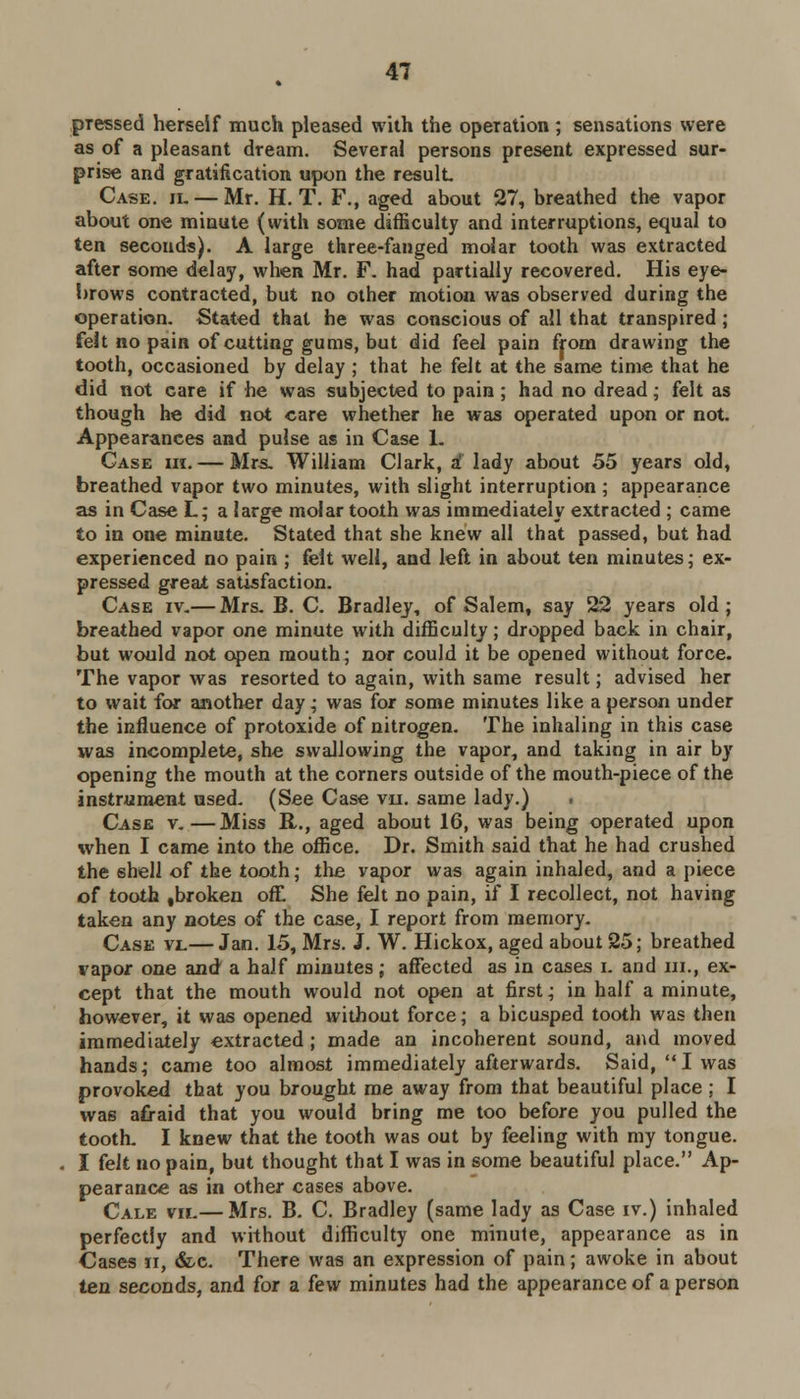 pressed herself much pleased with the operation ; sensations were as of a pleasant dream. Several persons present expressed sur- prise and gratification upon the result Case. h.— Mr. H. T. F., aged about 27, breathed the vapor about one minute (with some difficulty and interruptions, equal to ten seconds). A large three-fanged molar tooth was extracted after some delay, when Mr. F. had partially recovered. His eye- brows contracted, but no other motion was observed during the operation. Stated that he was conscious of all that transpired ; felt no pain of cutting gums, but did feel pain from drawing the tooth, occasioned by delay ; that he felt at the same time that he did not Gare if he was subjected to pain ; had no dread; felt as though he did not care whether he was operated upon or not. Appearances and pulse as in Case 1. Case hi. — Mrs. William Clark, a1 lady about 55 years old, breathed vapor two minutes, with slight interruption ; appearance as in Case L; a large molar tooth was immediately extracted ; came to in one minute. Stated that she knew all that passed, but had experienced no pain ; felt well, and left in about ten minutes; ex- pressed great satisfaction. Case iv.— Mrs. B. C. Bradley, of Salem, say 22 years old; breathed vapor one minute with difficulty; dropped back in chair, but would not open mouth; nor could it be opened without force. The vapor was resorted to again, with same result; advised her to wait for another day; was for some minutes like a person under the influence of protoxide of nitrogen. The inhaling in this case was incomplete, she swallowing the vapor, and taking in air by opening the mouth at the corners outside of the mouth-piece of the instrument used. (See Case vu. same lady.) Case v.—Miss R., aged about 16, was being operated upon when I came into the office. Dr. Smith said that he had crushed the shell of the tooth; the vapor was again inhaled, and a piece of tooth .broken oft She felt no pain, if I recollect, not having taken any notes of the case, I report from memory. Case vi.— Jan. 15, Mrs. J. W. Hickox, aged about 25; breathed vapor one and a half minutes; affected as in cases i. and m., ex- cept that the mouth would not open at first; in half a minute, however, it was opened without force; a bicusped tooth was then immediately extracted ; made an incoherent sound, and moved hands; came too almost immediately afterwards. Said, I was provoked that you brought me away from that beautiful place ; I was afraid that you would bring me too before you pulled the tooth. I knew that the tooth was out by feeling with my tongue. I felt no pain, but thought that I was in some beautiful place. Ap- pearance as in other cases above. Cale vn.— Mrs. B. C. Bradley (same lady as Case iv.) inhaled perfectly and without difficulty one minute, appearance as in Cases ii, &c. There was an expression of pain; awoke in about ten seconds, and for a few minutes had the appearance of a person