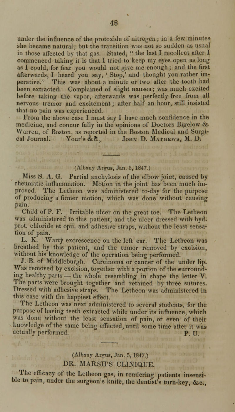 under the influence of the protoxide of nitrogen; in a few minutes she became natural: but the transition was not so sudden as usual in those affected by that gas. Stated,  the last I recollect after I commenced taking it is that I tried to keep my eyes open as long as I could, for fear you would not give me enough; and the first afterwards, I heard you say, ' Stop,' and thought you rather im- perative. This was about a minute or two after the tooth had been extracted. Complained of slight nausea; was much excited before taking the vapor, afterwards was perfectly free from all nervous tremor and excitement; after half an hour, still insisted that no pain was experienced. From the above case I must say I have much confidence in the medicine, and concur fully in the opinions of Doctors Bigelow &> Warren, of Boston, as reported in the Boston Medical and Surgi- cal Journal. Your's &,£., John D. Mathews, M. D. (Albany Argus, Jan. 5, 1847.) Miss S. A. G. Partial anchylosis of the elbow joint, caused by rheumatic inflammation. Motion in the joint has been much im- proved. The Letheon was administered to-day for the purpose of producing a firmer motion, which was done without causing pain. Child of P. F. Irritable ulcer on the great toe. The Letheon was administered to this patient, and the ulcer dressed with hyd. prot. chloride et opii. and adhesive straps, without the least sensa- tion of pain. L. K. Warty excrescence on the left ear. The Letheon was breathed by this patient, and the tumor removed by excision, without his knowledge of the operation being performed. J. B. of Middleburgh. Carcinoma or cancer of the under lip. Was removed by excision, together with a portion of the surround- ing healthy parts — the whole resembling in shape the letter V. The parts were brought together and retained by three sutures. Dressed with adhesive straps. The Letheon was administered in this case with the happiest effect. The Letheon was next administered to several students, for the purpose of having teeth extracted while under its influence, which was done without the least sensation of pain, or even of their knowledge of the same being effected, until some time after it was actually performed. p. \] (Albany Argus, Jan. 5, 1847.) DR. MARSH'S CLINIQUE. The efficacy of the Letheon gas, in rendering patients insensi- ble to pain, under the surgeon's knife, the dentist's turn-key, &c,