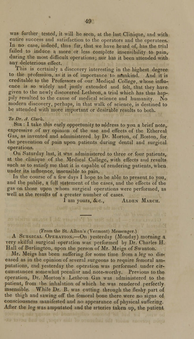 was further tested, it will he seen, at the last Clinique, and with entire success and satisfaction to the operators and the operatees. In no case, indeed, thus far, that we have heard of, has the trial failed to induce a more or less complete insensibility to pain, during the most difficult operations; nor has it been attended with any deleterious effect. This is certainly a discovery interesting in the highest degree to the profession, as it is of importance to nfankind. And it is creditable to the Professors of our Medical College, whose influ- ence is so widely and justly extended and felt, that they have given to the newly discovered Letheon, a trial which has thus hap- pily resulted to the cause of medical science and humanity. No modern discovery, perhaps, in that walk of science, is destined to be attended with more important or desirable results to both. To Dr. A. Clark. Sir : I take this early opportunity to address to you a brief note, expressive of my opinion of the use and effects of the Ethereal Gas, as invented and administered by Dr. Morton, of Boston, for the prevention of pain upon patients during dental and surgical operations. On Saturday last, it was administered to three or four patients, at the clinique of the Medical College, with effects and results such as to satisfy me that it is capable of rendering patients, when under its influence, insensible to pain. In the course of a few days I hope to be able to present to you, and the public, a full statement of the cases, and the effects of the gas on those upon whom surgical operations were performed, as well as the results of a greater number of cases. 1 am yours, &,c, Alden March. (From the St. Alban's (Vermont) Messenger.) A Surgical Operation.—On yesterday (Monday) morning a very skilful surgical operation was performed by Dr. Charles H. Hall of Burlington, upon the person of Mr. Meigs of Swanton. Mr. Meigs has been suffering for some time from a leg so dis- eased as in the opinion of several surgeons to require femoral am- putations, and yesterday the operation was performed under cir- cumstances somewhat peculiar and note-worthy. Previous to the operation, Dr. Morton's Letheon Gas was administered to the patient, from the. inhalation of which he was rendered perfectly insensible. While Dr. B. was cutting through the fleshy part of the thigh and sawing off the femoral bone there were no signs of consciousness manifested and no appearance of physical suffering. After the leg was amputated and the arteries taken up, the patient