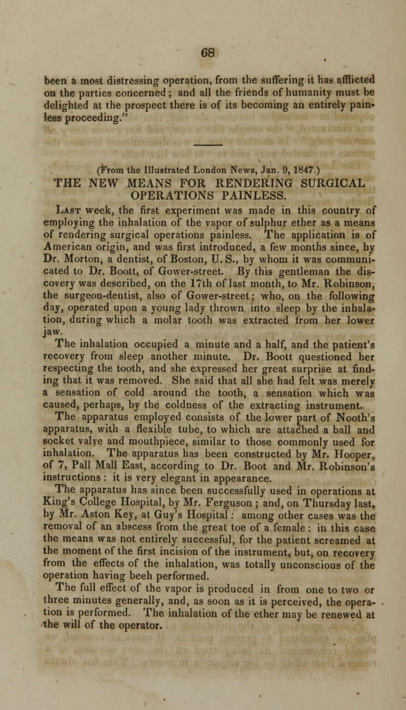 been a most distressing operation, from the suffering it has afflicted on the parties concerned; and all the friends of humanity must be delighted at the prospect there is of its becoming an entirely pain- lees proceeding. (From the Illustrated London News, Jan. 9, 1847.) THE NEW MEANS FOR RENDERING SURGICAL OPERATIONS PAINLESS. Last week, the first experiment was made in this country of employing the inhalation of the vapor of sulphur ether as a means of rendering surgical operations painless. The application is of American origin, and was first introduced, a few months since, by Dr. Morton, a dentist, of Boston, U. S., by whom it was communi- cated to Dr. Boott, of Gower-street. By this gentleman the dis- covery was described, on the 17th of last month, to Mr. Robinson, the surgeon-dentist, also of Gower-street; who, on the following day, operated upon a young lady thrown into sleep by the inhala- tion, during which a molar tooth was extracted from her lower jaw. The inhalation occupied a minute and a half, and the patient's recovery from sleep another minute. Dr. Boott questioned her respecting the tooth, and she expressed her great surprise at find- ing that it was removed. She said that all she had felt was merely a sensation of cold around the tooth, a sensation which was caused, perhaps, by the coldness of the extracting instrument. The apparatus employed consists of the lower part of Nooth's apparatus, with a flexible tube, to which are attached a ball and socket valve and mouthpiece, similar to those commonly used for inhalation. The apparatus has been constructed by Mr. Hooper, of 7, Pall Mall East, according to Dr. Boot and Mr. Robinson's instructions : it is very elegant in appearance. The apparatus has since been successfully used in operations at King's College Hospital, by Mr. Ferguson ; and, on Thursday last, by Mr. Aston Key, at Guy's Hospital: among other cases was the removal of an abscess from the great toe of a female : in this case the means was not entirely successful, for the patient screamed at the moment of the first incision of the instrument, but, on recovery from the effects of the inhalation, was totally unconscious of the operation having beeh performed. The full effect of the vapor is produced in from one to two or three minutes generally, and, as soon as it is perceived, the opera- tion is performed. The inhalation of the ether may be renewed at the will of the operator.