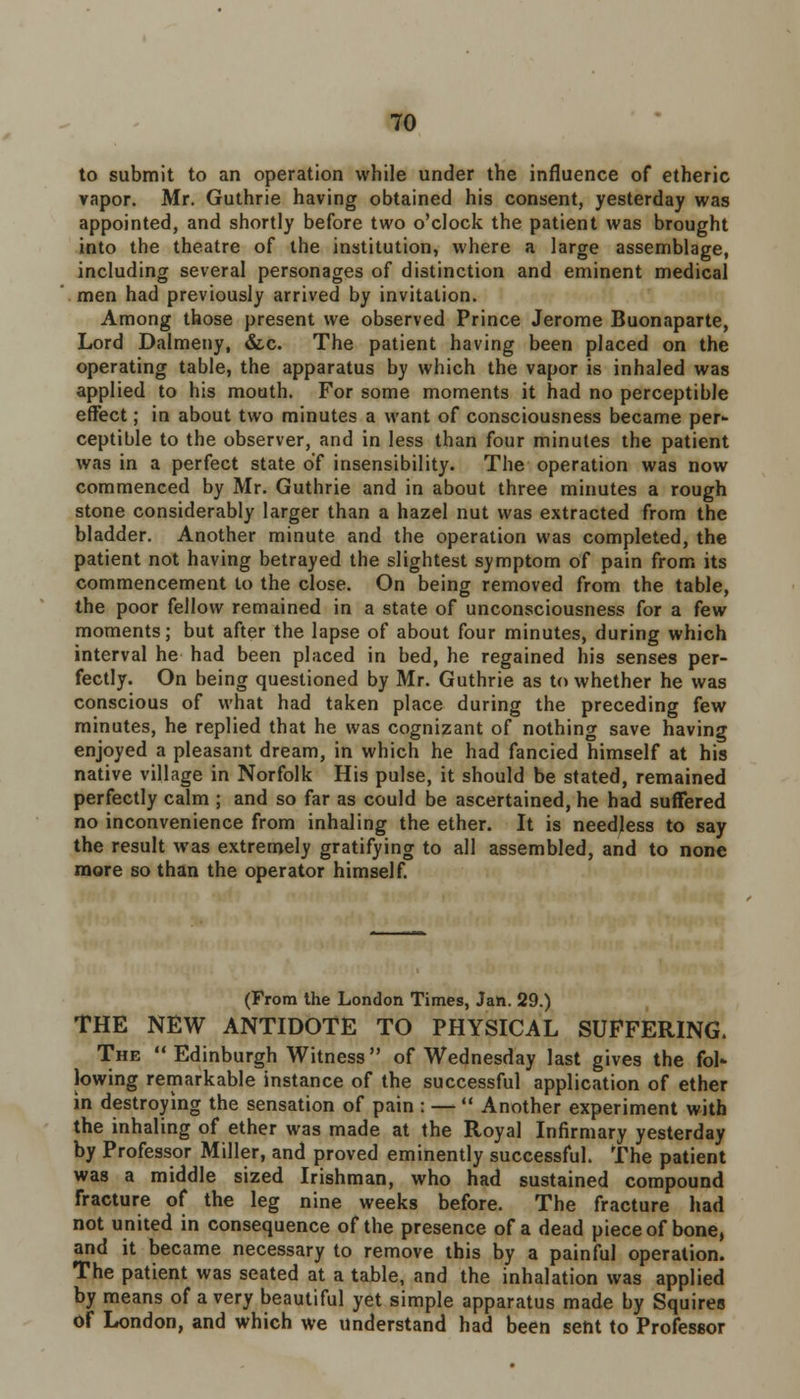 to submit to an operation while under the influence of etheric vapor. Mr. Guthrie having obtained his consent, yesterday was appointed, and shortly before two o'clock the patient was brought into the theatre of the institution, where a large assemblage, including several personages of distinction and eminent medical men had previously arrived by invitation. Among those present we observed Prince Jerome Buonaparte, Lord Dalmeny, &x. The patient having been placed on the operating table, the apparatus by which the vapor is inhaled was applied to his mouth. For some moments it had no perceptible effect; in about two minutes a want of consciousness became per- ceptible to the observer, and in less than four minutes the patient was in a perfect state of insensibility. The operation was now commenced by Mr. Guthrie and in about three minutes a rough stone considerably larger than a hazel nut was extracted from the bladder. Another minute and the operation was completed, the patient not having betrayed the slightest symptom of pain from its commencement to the close. On being removed from the table, the poor fellow remained in a state of unconsciousness for a few moments; but after the lapse of about four minutes, during which interval he had been placed in bed, he regained his senses per- fectly. On being questioned by Mr. Guthrie as to whether he was conscious of what had taken place during the preceding few minutes, he replied that he was cognizant of nothing save having enjoyed a pleasant dream, in which he had fancied himself at his native village in Norfolk His pulse, it should be stated, remained perfectly calm ; and so far as could be ascertained, he had suffered no inconvenience from inhaling the ether. It is needless to say the result was extremely gratifying to all assembled, and to none more so than the operator himself. (From the London Times, Jan. 29.) THE NEW ANTIDOTE TO PHYSICAL SUFFERING. The  Edinburgh Witness  of Wednesday last gives the fol- lowing remarkable instance of the successful application of ether in destroying the sensation of pain ; —  Another experiment with the inhaling of ether was made at the Royal Infirmary yesterday by Professor Miller, and proved eminently successful. The patient was a middle sized Irishman, who had sustained compound fracture of the leg nine weeks before. The fracture had not united in consequence of the presence of a dead piece of bone, and it became necessary to remove this by a painful operation. The patient was seated at a table, and the inhalation was applied by means of a very beautiful yet simple apparatus made by Squires Of London, and which we understand had been sent to Professor