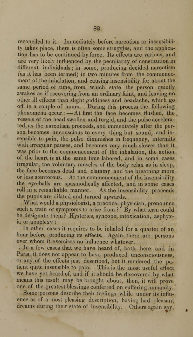 reconciled to it. Immediately before narcotism or insensibili- ty takes place, there is often some struggles, and the applica- tion has to be continued by force. Its effects are various, and are very likely influenced by the peculiarity of constitution in different individuals; in some, producing decided narcotism (as it has been termed) in two minutes from the commence- ment of the inhalation, and causing insensibility for about the same period of time, from which state the person quietly awakes as if recovering from an ordinary faint, and leaving no other ill effects than slight giddiness and headache, which go off in a couple of hours. During this process the following phenomena Qccur :—At first the face becomes flushed, the vessels of the head swollen and turgid, and the pulse accelera- ted, as the narcotism proceeds, and immediately after the per- son becomes unconscious to every thing but sound, and in- sensible to pain, the pulse diminishes in frequency, intermits with irregular pauses, and becomes very much slower than it was prior to the commencement of the inhalation, the action of the heart is at the same time labored, and in some cases irregular, the voluntary muscles of the body relax as in sleep, the face becomes dead and clammy and the breathing more or less stentorous. At the commencement of the insensibility the eye-balls are spasmodically affected, and in some cases roll in a remarkable manner. As the insensibility proceeds the pupils are dilated and turned upwards. What would a physiologist, a practical physician, pronounce such a train of symptoms to arise from ? By what term could he designate them? Hysterics, syncope, intoxication, asphyx- ia or apoplexy ? In other cases it requires to be inhaled for a quarter of an hour before producing its effects. Again, there are persons over whom it exercises no influence whatever. . In a few cases that we have heard of, both here and in Paris, it does not appear to have produced unconsciousness, or any of the effects just described, but it rendered the pa- tient quite insensible to pain. This is the most useful effect we have yet heard of, and if it should be discovered by what means this result may be brought about, then, it will prove one of the greatest blessings conferred on suffering humanity. Some persons describe their feelings while under its influ- ence as of a most pleasing description, having had pleasant dreams during their state of insensibility. Others again say,