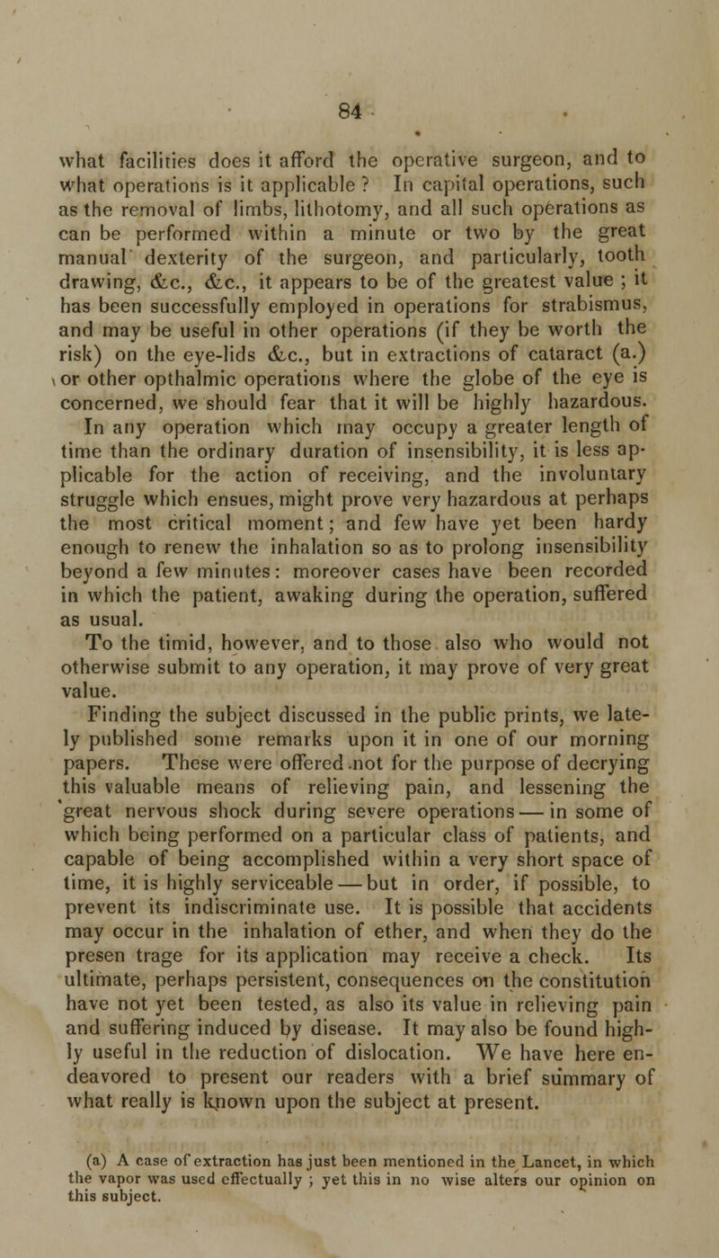 what facilities does it afford the operative surgeon, and to what operations is it applicable ? In capital operations, such as the removal of limbs, lithotomy, and all such operations as can be performed within a minute or two by the great manual' dexterity of the surgeon, and particularly, tooth drawing, &c, &c, it appears to be of the greatest value ; it has been successfully employed in operations for strabismus, and may be useful in other operations (if they be worth the risk) on the eye-lids &c, but in extractions of cataract (a.) i or other opthalmic operations where the globe of the eye is concerned, we should fear that it will be highly hazardous. In any operation which may occupy a greater length of time than the ordinary duration of insensibility, it is less ap- plicable for the action of receiving, and the involuntary struggle which ensues, might prove very hazardous at perhaps the most critical moment; and few have yet been hardy enough to renew the inhalation so as to prolong insensibility beyond a few minutes: moreover cases have been recorded in which the patient, awaking during the operation, suffered as usual. To the timid, however, and to those also who would not otherwise submit to any operation, it may prove of very great value. Finding the subject discussed in the public prints, we late- ly published some remarks upon it in one of our morning papers. These were offered .not for the purpose of decrying this valuable means of relieving pain, and lessening the 'great nervous shock during severe operations — in some of which being performed on a particular class of patients, and capable of being accomplished within a very short space of time, it is highly serviceable — but in order, if possible, to prevent its indiscriminate use. It is possible that accidents may occur in the inhalation of ether, and when they do the presen trage for its application may receive a check. Its ultimate, perhaps persistent, consequences on the constitution have not yet been tested, as also its value in relieving pain and suffering induced by disease. It may also be found high- ly useful in the reduction of dislocation. We have here en- deavored to present our readers with a brief summary of what really is kjiown upon the subject at present. (a) A case of extraction has just been mentioned in the Lancet, in which the vapor was used effectually ; yet this in no wise alters our opinion on this subject.