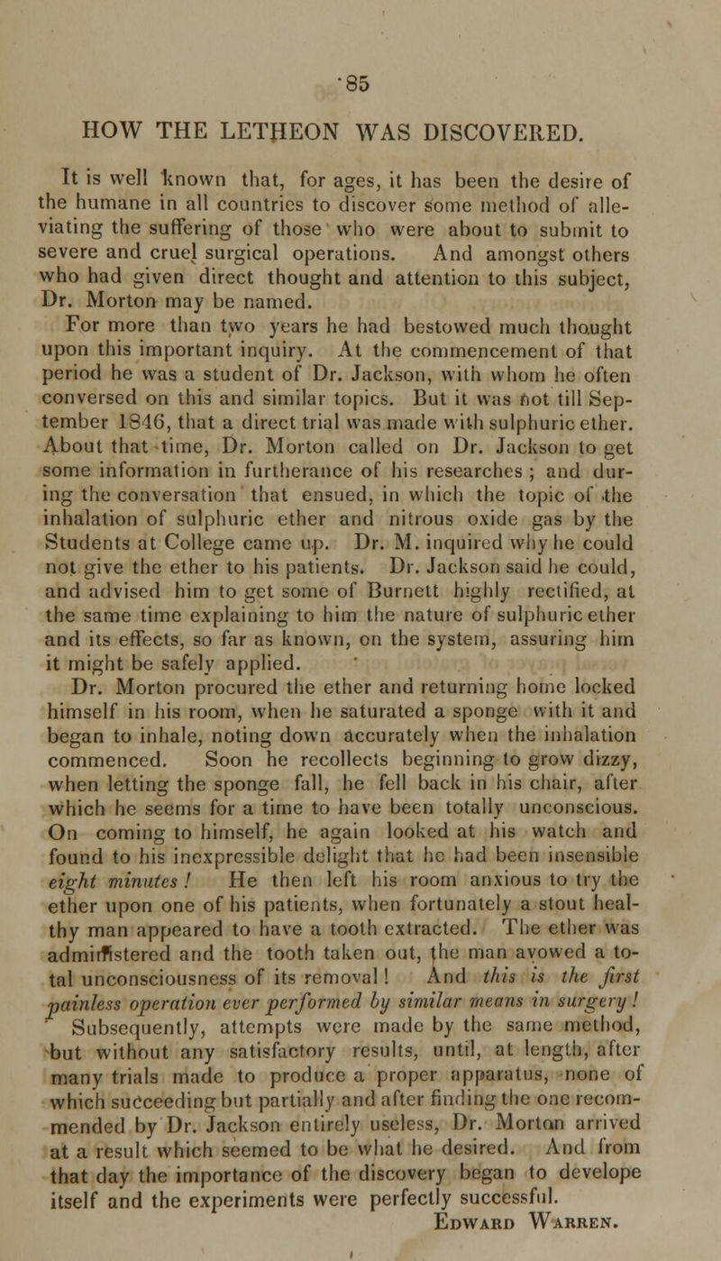 HOW THE LETHEON WAS DISCOVERED. It is well known that, for ages, it has been the desire of the humane in all countries to discover some method of alle- viating the suffering of those who were about to submit to severe and cruel surgical operations. And amongst others who had given direct thought and attention to this subject, Dr. Morton may be named. For more than two years he had bestowed much thought upon this important inquiry. At the commencement of that period he was a student of Dr. Jackson, with whom he often conversed on this and similar topics. But it was not till Sep- tember 1846, that a direct trial was made with sulphuric ether. About that-time, Dr. Morton called on Dr. Jackson to get some information in furtherance of his researches ; and dur- ing the conversation that ensued, in which the topic of .the inhalation of sulphuric ether and nitrous oxide gas by the Students at College came up. Dr. M. inquired why he could not give the ether to his patients. Dr. Jackson said he could, and advised him to get some of Burnett highly rectified, at the same time explaining to him the nature of sulphuric ether and its effects, so far as known, on the system, assuring him it might be safely applied. Dr. Morton procured the ether and returning home locked himself in his room, when he saturated a sponge with it and began to inhale, noting down accurately when the inhalation commenced. Soon he recollects beginning to grow dizzy, when letting the sponge fall, he fell back in his chair, after which he seems for a time to have been totally unconscious. On coming to himself, he again looked at his watch and found to his inexpressible delight that he had been insensible eight minutes ! He then left his room anxious to try the ether upon one of his patients, when fortunately a stout heal- thy man appeared to have a tooth extracted. The ether was administered and the tooth taken out, the man avowed a to- tal unconsciousness of its removal! And this is the first painless operation ever performed by similar means in surgery! ' Subsequently, attempts were made by the same method, but without any satisfactory results, until, at length, after many trials made to produce a proper apparatus, none of which succeeding but partially and after finding the one recom- mended by Dr. Jackson entirely useless, Dr. Morton arrived at a result which seemed to be what he desired. And from that day the importance of the discovery began to develope itself and the experiments were perfectly successful. Edward Warren.