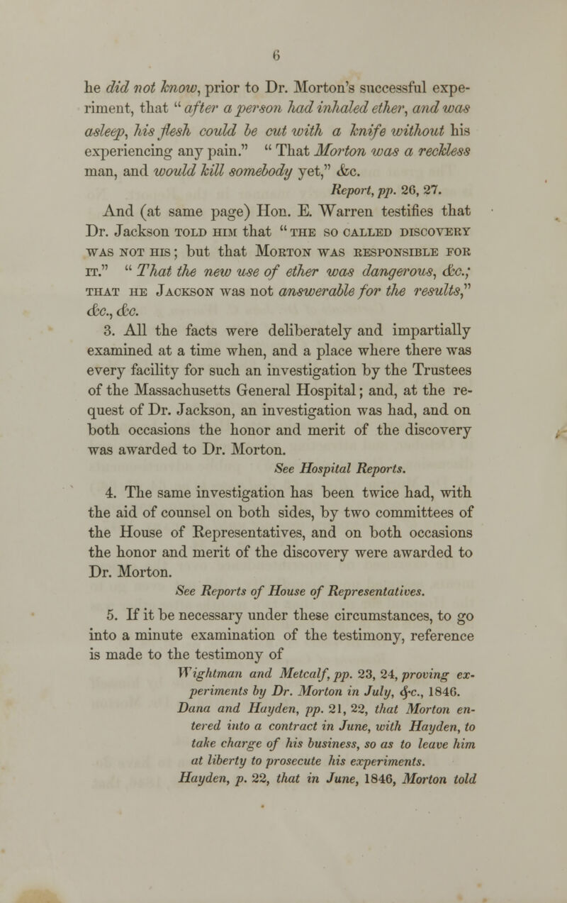 he did not know, prior to Dr. Morton's successful expe- riment, that  after a person had inhaled ether, and was asleep, his flesh could be cat with a knife without his experiencing any pain.  That Morton was a reckless man, and would kill somebody yet, <fcc. Report, pp. 26, 27. And (at same page) Hon. E. Warren testifies that Dr. Jackson told htm that  the so called discovery was not his ; but that Morton was responsible for it.  That the new use of ether was dangerous, &c; that he Jackson was not answerable for the results &c, <&c. 3. All the facts were deliberately and impartially examined at a time when, and a place where there was every facility for such an investigation by the Trustees of the Massachusetts General Hospital; and, at the re- quest of Dr. Jackson, an investigation was had, and on both occasions the honor and merit of the discovery was awarded to Dr. Morton. See Hospital Reports. 4. The same investigation has been twice had, with the aid of counsel on both sides, by two committees of the House of Representatives, and on both occasions the honor and merit of the discovery were awarded to Dr. Morton. See Reports of House of Representatives. 5. If it be necessary under these circumstances, to go into a minute examination of the testimony, reference is made to the testimony of Wightman and Metcalf pp. 23, 24, proving ex- periments by Dr. Morton in July, fyc, 1846. Dana and Hayden, pp. 21, 22, that Morton en- tered into a contract in June, with Hayden, to take charge of his business, so as to leave him at liberty to prosecute his experiments. Hayden, p. 22, that in June, 1846, Morton told