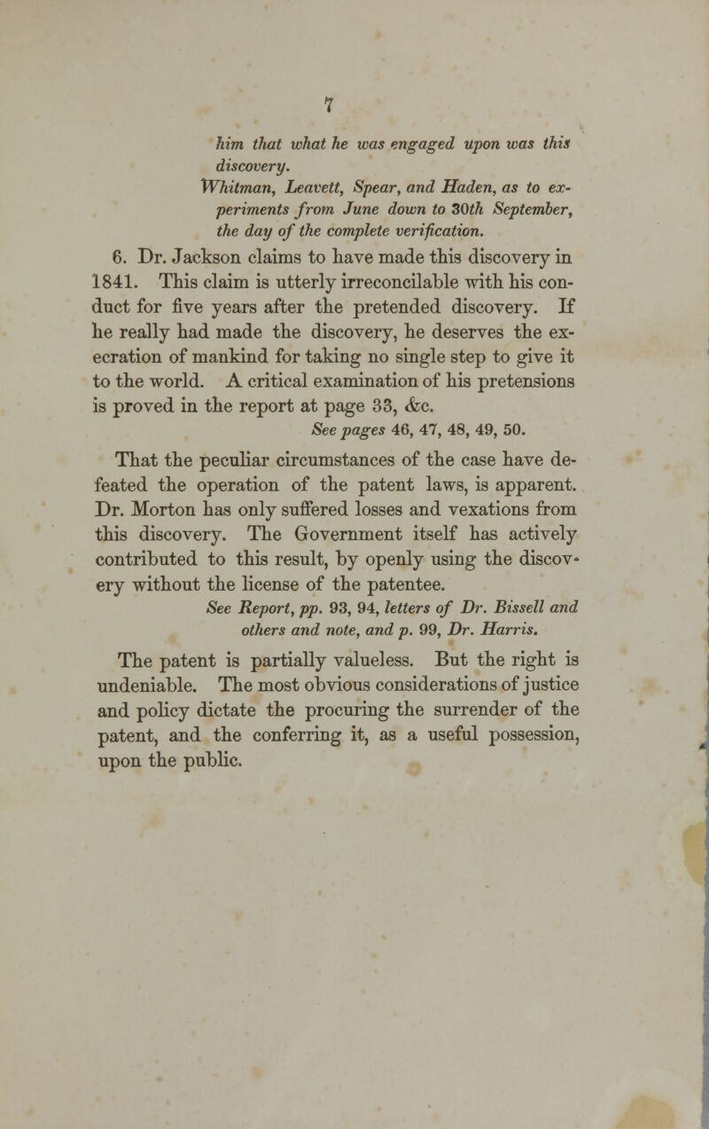 him that what he was engaged upon was this discovery. Whitman, Leavett, Spear, and Haden, as to ex- periments from June down to 30th September, the day of the complete verification. 6. Dr. Jackson claims to have made this discovery in 1841. This claim is utterly irreconcilable with his con- duct for five years after the pretended discovery. If he really had made the discovery, he deserves the ex- ecration of mankind for taking no single step to give it to the world. A critical examination of his pretensions is proved in the report at page 33, &c. See pages 46, 47, 48, 49, 50. That the peculiar circumstances of the case have de- feated the operation of the patent laws, is apparent. Dr. Morton has only suffered losses and vexations from this discovery. The Government itself has actively contributed to this result, by openly using the discov- ery without the license of the patentee. See Report, pp. 93, 94, letters of Dr. Bissell and others and note, and p. 99, Dr. Harris. The patent is partially valueless. But the right is undeniable. The most obvious considerations of justice and policy dictate the procuring the surrender of the patent, and the conferring it, as a useful possession, upon the public.