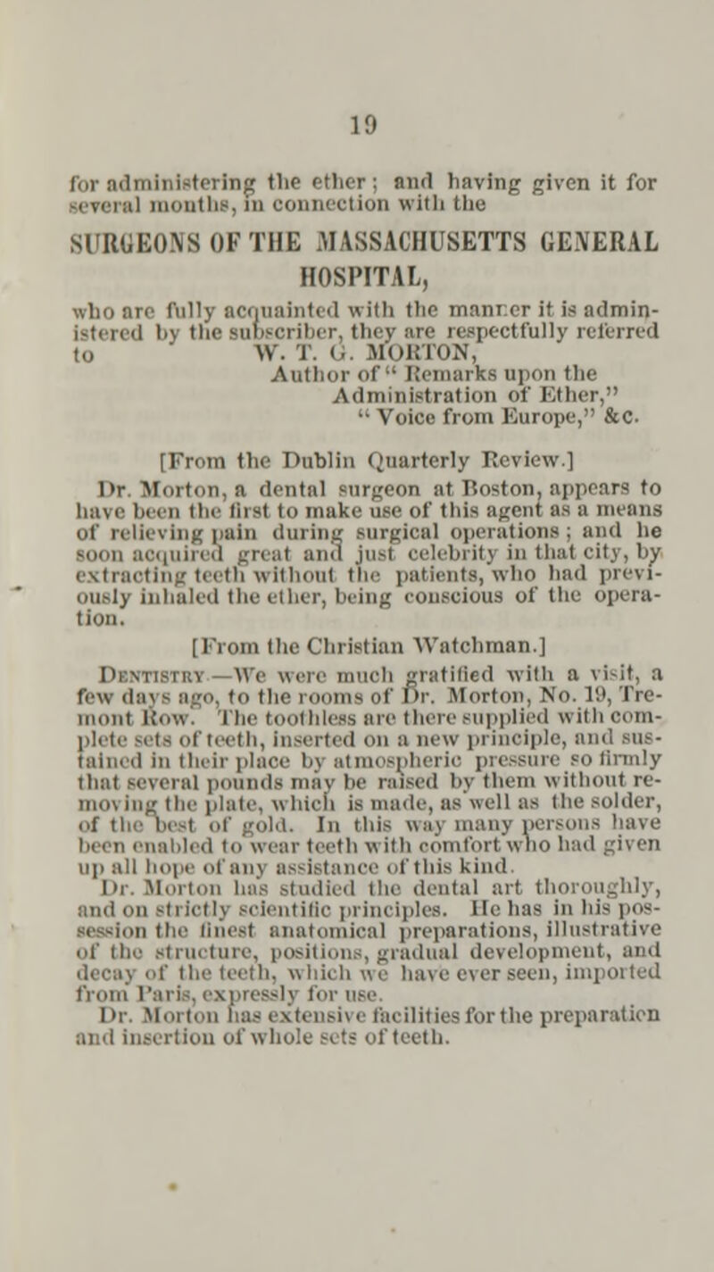 for administering the ether; and having given it for several month*, m connection with the SURGEONS OF THE MASSACHUSETTS GENERAL HOSPITAL, who arc fully acquainted with tlic manner it is admin- 'l by the subscriber, they are respectfully referred to V7. 1. <• MoKTON, Author of Remarks upon the Administration of Either,  Voice from Kurope, &c. [From the Dublin Quarterly Review.] Dr. Morton, a dental surgeon at Boston, ap] have been the Aral to make use of this agent as a means of relieving pain during surgical operations; and lie soon acquired great and iusi celebrity in that city, bv extracting teeth without tin- patients, who had previ- ously inhaled the ether, being conscious of the opera- tion. [From the Christian Watchman.] iky \\'e were much gratified with a visit, a few days ago, to the rooms of Dr. Morton, No. 19, Tre- mont BOW. I lie toothless are there supplied with com- plete sets of teeth, inserted on a new principle, and Bas- el in their place hv ,-iimospherio pressure so firmly that several pounds may be raised by them without re- nun ing the plate, w liich is made, as well as the solder, of the best of gold. In this u:i\ many persons been enabled to wear teeth w Itfa comfort who had given up all hope of an] assistance of this kind. I»r. Moit.in Las studied the dental art thon and on strict] j scientific principles, lie has inhispos- ■ ii the Qnesl anatomical preparations,illustrative of (he Structure, positions, gradual development, and decay of the teeth, which we ha\ e o\ er seen, imported from' l'aris. express]] t< Or. Morion ha- extensive facilities for the preparatien and insertion of whole Sets of teeth.