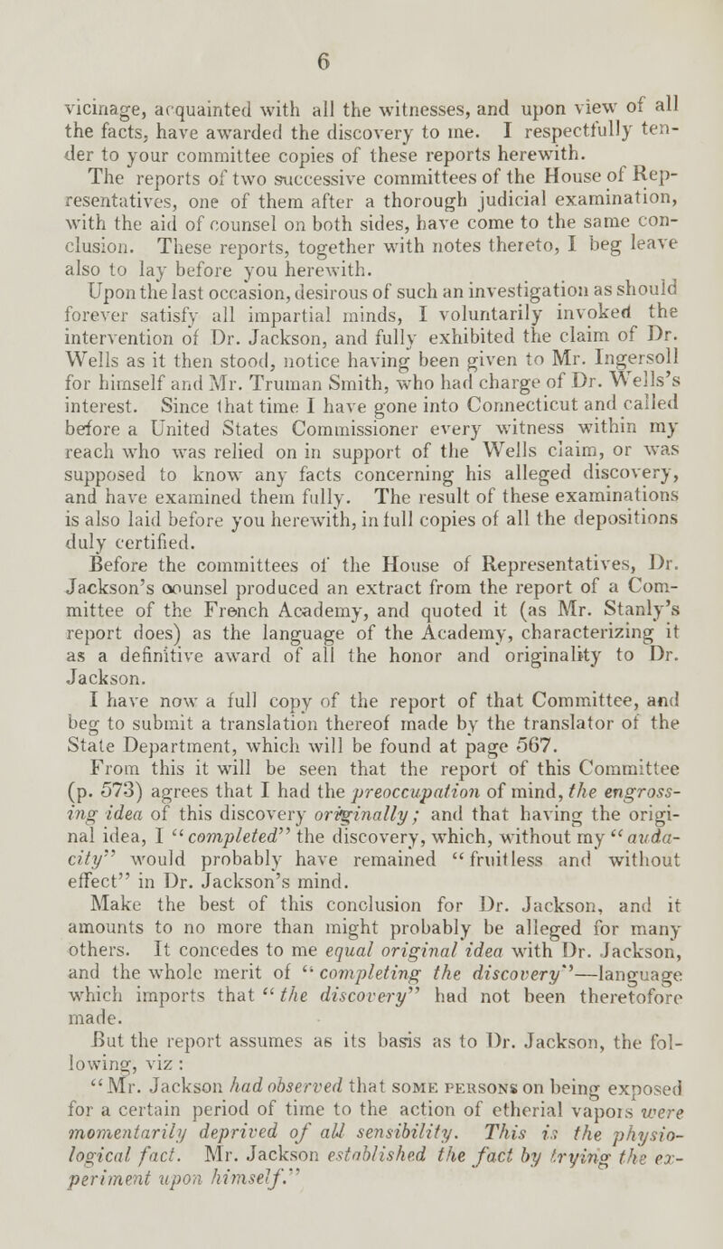 vicinage, acquainted with all the witnesses, and upon view of all the facts, have awarded the discovery to ine. I respectfully ten- der to your committee copies of these reports herewith. The reports of two successive committees of the House of Rep- resentatives, one of them after a thorough judicial examination, with the aid of counsel on both sides, have come to the same con- clusion. These reports, together with notes thereto, I beg leave also to lay before you herewith. Upon the last occasion, desirous of such an investigation as should forever satisfy all impartial minds, I voluntarily invoked the intervention of Dr. Jackson, and fully exhibited the claim of Dr. Wells as it then stood, notice having been given to Mr. Ingersoll for himself and Mr. Truman Smith, who had charge of Dr. Wells's interest. Since that time I have gone into Connecticut and called before a United States Commissioner every witness within my reach who was relied on in support of the Wells claim, or was supposed to know any facts concerning his alleged discovery, and have examined them fully. The result of these examinations is also laid before you herewith, in full copies of all the depositions duly certified. Before the committees of the House of Representatives, Dr. Jackson's counsel produced an extract from the report of a Com- mittee of the French Academy, and quoted it (as Mr. Stanly's report does) as the language of the Academy, characterizing it as a definitive award of all the honor and originality to Dr. Jackson. I have now a full copy of the report of that Committee, and beg to submit a translation thereof made by the translator of the State Department, which will be found at page 567. From this it will be seen that the report of this Committee (p. 573) agrees that I had the preoccupation of mind, the engross- ing idea of this discovery orifginally; and that having the origi- nal idea, I completed the discovery, which, without my auda- city would probably have remained fruitless and without effect in Dr. Jackson's mind. Make the best of this conclusion for Dr. Jackson, and it amounts to no more than might probably be alleged for many others. It concedes to me equal original idea with Dr. Jackson, and the whole merit of  completing the discovery'3—language which imports that  the discovery had not been theretofore made. But the report assumes as its basis as to Dr. Jackson, the fol- lowing, viz :  Mr. Jackson had observed that some persons on being exposed for a certain period of time to the action of etherial vapois were momentarily deprived of all sensibility. This is the physio- logical fact. Mr. Jackson established the fact by trying the ex- periment upon himself.1