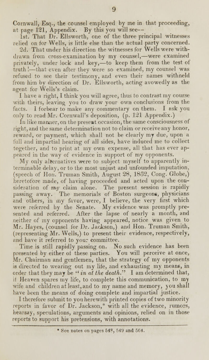 Cornwall, Esq., the counsel employed by me in that proceeding, at page 121, Appendix. By this you will see— 1st. That Dr. Ellsworth, one of the three principal witnesses relied on for Wells, is little else than the actual party concerned. 2d. That under his direction the witnesses for Wells were with- drawn from cross-examination by my counsel,—were examined privately, under lock and key,—to keep them from the test of truth !—that even after they were so examined, my counsel was refused to see their testimony, and even their names withneld from him by direction of Dr. Ellsworth, acting avowedly as the agent for Wells's claim. I have a right, I think you will agree, thus to contrast my course with theirs, leaving you to draw your own conclusions from the facts. I forbear to make any commentary on them. I ask you only to read Mr. Cornwall's deposition, (p. 121 Appendix.) In like manner, on the present occasion, the same consciousness of right, and the same determination not to claim or receive any honor, reward, or payment, which shall not be clearly my due, upon a full and impartial hearing of all sides, have induced me to collect together, and to print at my own expense, all that has ever ap- peared in the way of evidence in support of my opponents. My only alternatives were to subject myself to apparently in- terminable delay, or to the most unjust and unfounded imputation, (speech of Hon. Truman Smith, August 28, 1852, Cong. Globe,) heretofore made, of having proceeded and acted upon the con- sideration of my claim alone. The present session is rapidly passing away. The memorials of Boston surgeons, physicians and others, in my favor, were, I believe, the very first which were referred by the Senate. My evidence was promptly pre- sented and referred. After the lapse of nearly a month, and neither of my opponents having appeared, notice was given to Mr. Hayes, (counsel for Dr. Jackson,) and Hon. Truman Smith, (representing Mr. Wells,) to present their evidence, respectively, and have it referred to your committee. Time is still rapidly passing on. No such evidence has been presented by either of these parties. You will perceive at once, Mr. Chairman and gentlemen, that the strategy of my opponents is directed to wearing out my life, and exhausting my means, in order that they may be  in at the death. I am determined that, it Heaven spares my life, to complete this communication, to my wife and children at least,and to my name and memory, you shall have been the means of doing complete and impartial justice. I therefore submit to you herewith printed copies of two minority reports in favor of Dr. Jackson,* with all the evidence, rumors, hearsay, speculations, arguments and opinions, relied on in those reports to support his pretensions, with annotations. * See notes on pages 54?, 549 and 564.