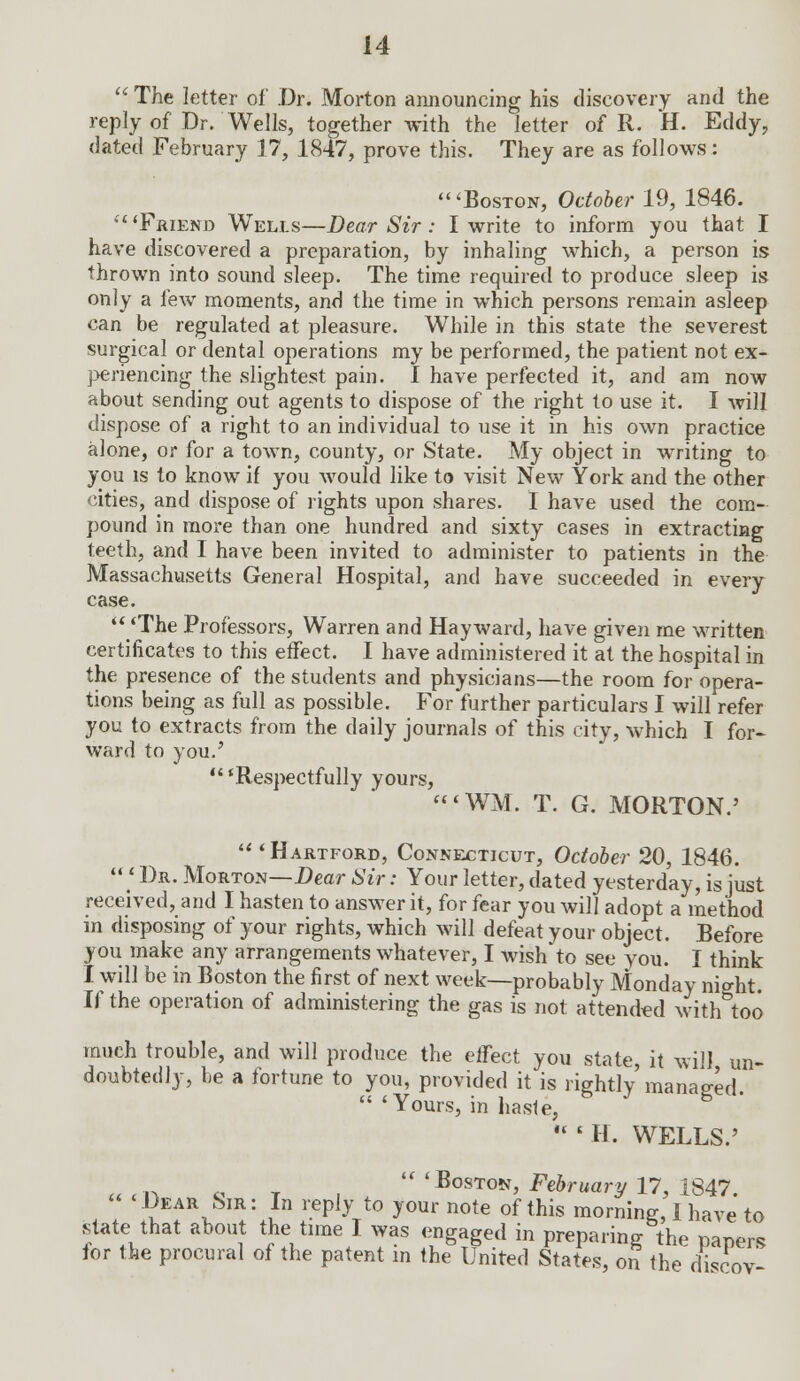  The letter of Dr. Morton announcing his discovery and the reply of Dr. Wells, together with the letter of R. H. Eddy, dated February 17, 1847, prove this. They are as follows: 'Boston, October 19, 1846. 'Friend Wells—Dear Sir : I write to inform you that I have discovered a preparation, by inhaling which, a person is thrown into sound sleep. The time required to produce sleep is only a few moments, and the time in which persons remain asleep can be regulated at pleasure. While in this state the severest surgical or dental operations my be performed, the patient not ex- periencing the slightest pain. 1 have perfected it, and am now about sending out agents to dispose of the right to use it. I will dispose of a right to an individual to use it in his own practice alone, or for a town, county, or State. My object in writing to you is to know if you would like to visit New York and the other cities, and dispose of rights upon shares. I have used the com- pound in more than one hundred and sixty cases in extracting teeth, and I have been invited to administer to patients in the Massachusetts General Hospital, and have succeeded in every case. 'The Professors, Warren and Hayward, have given me written certificates to this effect. I have administered it at the hospital in the presence of the students and physicians—the room for opera- tions being as full as possible. For further particulars I will refer you to extracts from the daily journals of this city, which I for- ward to you.' 'Respectfully yours, <WM. T. G. MORTON.'  ' Hartford, Connecticut, October 20, 1846.  « Dr. Morton—Dear Sir: Your letter, dated yesterday, is just received, and I hasten to answer it, for fear you will adopt a method in disposing of your rights, which will defeat your object. Before you make any arrangements whatever, I wish to see you. I think I will be in Boston the first of next week—probably Monday night. If the operation of administering the gas is not attended with too much trouble, and will produce the effect you state, it will un- doubtedly, be a fortune to you, provided it is rightly'managed.  'Yours, in haste,  ' H. WELLS.'  'Boston, February 17, 1847. 'Dear Sir: In reply to your note of this morning, 1 have to state that about the time I was engaged in preparing the papers for the procural of the patent in the United States, on the discov