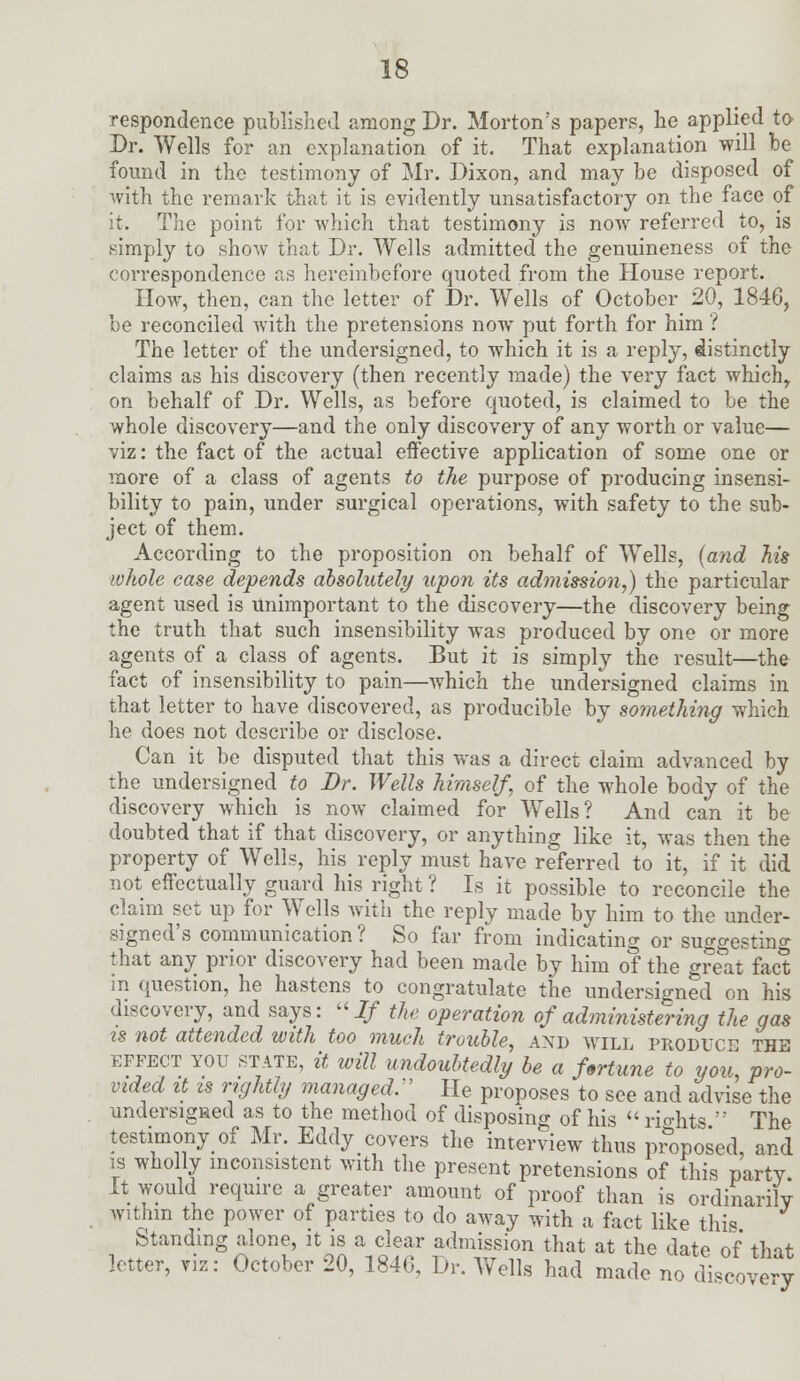 respondence published among Dr. Morton's papers, he applied to Dr. Wells for an explanation of it. That explanation will be found in the testimony of Mr. Dixon, and may be disposed of with the remark that it is evidently unsatisfactory on the face of it. The point for which that testimony is now referred to, is simply to show that Dr. Wells admitted the genuineness of the correspondence as hereinbefore quoted from the House report. How, then, can the letter of Dr. Wells of October 20, 1846, be reconciled with the pretensions now put forth for him ? The letter of the undersigned, to which it is a reply, distinctly claims as his discovery (then recently made) the very fact which, on behalf of Dr. Wells, as before quoted, is claimed to be the whole discovery—and the only discovery of any worth or value— viz: the fact of the actual effective application of some one or more of a class of agents to the purpose of producing insensi- bility to pain, under surgical operations, with safety to the sub- ject of them. According to the proposition on behalf of Wells, (arid his whole case depends absolutely upon its admission,) the particular agent used is Unimportant to the discovery—the discovery being the truth that such insensibility was produced by one or more agents of a class of agents. But it is simply the result—the fact of insensibility to pain—which the undersigned claims in that letter to have discovered, as producible by something which he does not describe or disclose. Can it be disputed that this was a direct claim advanced by the undersigned to Dr. Wells himself, of the whole body of the discovery which is now claimed for Wells? And can it be doubted that if that discovery, or anything like it, was then the property of Wells, his reply must have referred to it, if it did not effectually guard his right ? Is it possible to reconcile the claim set up for Wells with the reply made by him to the under- signed's communication? So far from indicating or suggesting that any prior discovery had been made by him of the great fact in question, he hastens to congratulate the undersigned on his discovery, and says: 2/ the operation of administering the gas is not attended with too much trouble, and will produce the effect you state, it will undoubtedly be a fortune to you, pro- vided it is rightly managed,  He proposes to see and advise the undersigned as to the method of disposing of his  rights  The testimony of Mr. Eddy covers the interview thus proposed, and is wholly inconsistent with the present pretensions of this party. It would require a greater amount of proof than is ordinarily within the power of parties to do away with a fact like this Standing alone, it is a clear admission that at the date of that letter, viz: October 20, 1846, Dr. Wells had made no discovery