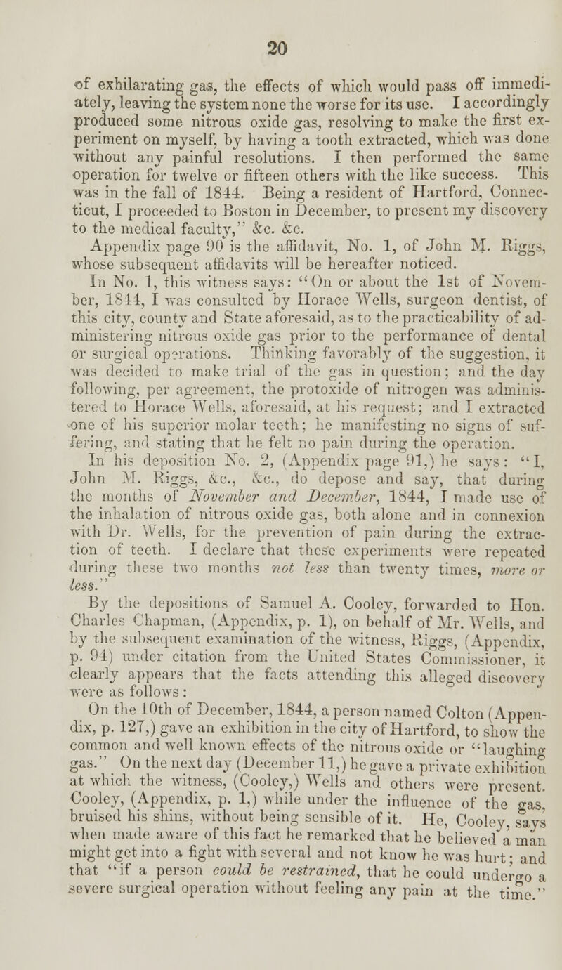 of exhilarating gas, the effects of which would pass off immedi- ately, leaving the system none the worse for its use. I accordingly produced some nitrous oxide gas, resolving to make the first ex- periment on myself, by having a tooth extracted, which was done without any painful resolutions. I then performed the same operation for twelve or fifteen others with the like success. This was in the fall of 1844. Being a resident of Hartford, Connec- ticut, I proceeded to Boston in December, to present my discovery to the medical faculty, &c. &c. Appendix page 00 is the affidavit, No. 1, of John M. Riggs, whose subsequent affidavits will be hereafter noticed. In No. 1, this witness says: On or about the 1st of Novem- ber, 1844, I was consulted by Horace Wells, surgeon dentist, of this city, county and State aforesaid, as to the practicability of ad- ministering nitrous oxide gas prior to the performance of dental or surgical operations. Thinking favorably of the suggestion, it was decided to make trial of the gas in question; and the dav following, per agreement, the protoxide of nitrogen was adminis- tered to Horace Wells, aforesaid, at his request; and I extracted -one of his superior molar teeth; he manifesting no signs of suf- fering, and stating that he felt no pain during the operation. In his deposition No. 2, (Appendix page 91,) he says: I, John M. Riggs, &c, &c, do depose and say, that during the months of November and December, 1S44, I made use of the inhalation of nitrous oxide gas, both alone and in connexion with Dr. Wells, for the prevention of pain during the extrac- tion of teeth. I declare that these experiments were repeated during these two months not less than twenty times, more or less. By the depositions of Samuel A. Cooley, forwarded to Hon. Charles Chapman, (Appendix, p. 1), on behalf of Mr. Wells, and by the subsequent examination of the witness, Riggs, (Appendix, p. 94) under citation from the United States Commissioner, it clearly appears that the facts attending this alleged discovery were as follows: On the 10th of December, 1844, a person named Colton (Appen- dix, p. 127,) gave an exhibition in the city of Hartford, to show the common and well known effects of the nitrous oxide or laughing gas. On the next day (December 11,) he gave a private exhibition at which the witness, (Cooley,) Wells and others were present. Cooley, (Appendix, p. 1,) while under the influence of the gas^ bruised his shins, without being sensible of it. He, Cooley says when made aware of this fact he remarked that he believed* a man might get into a fight with several and not know he was hurt ■ and that if a person could be restrained, that he could undergo a severe surgical operation without feeling any pain at the time.