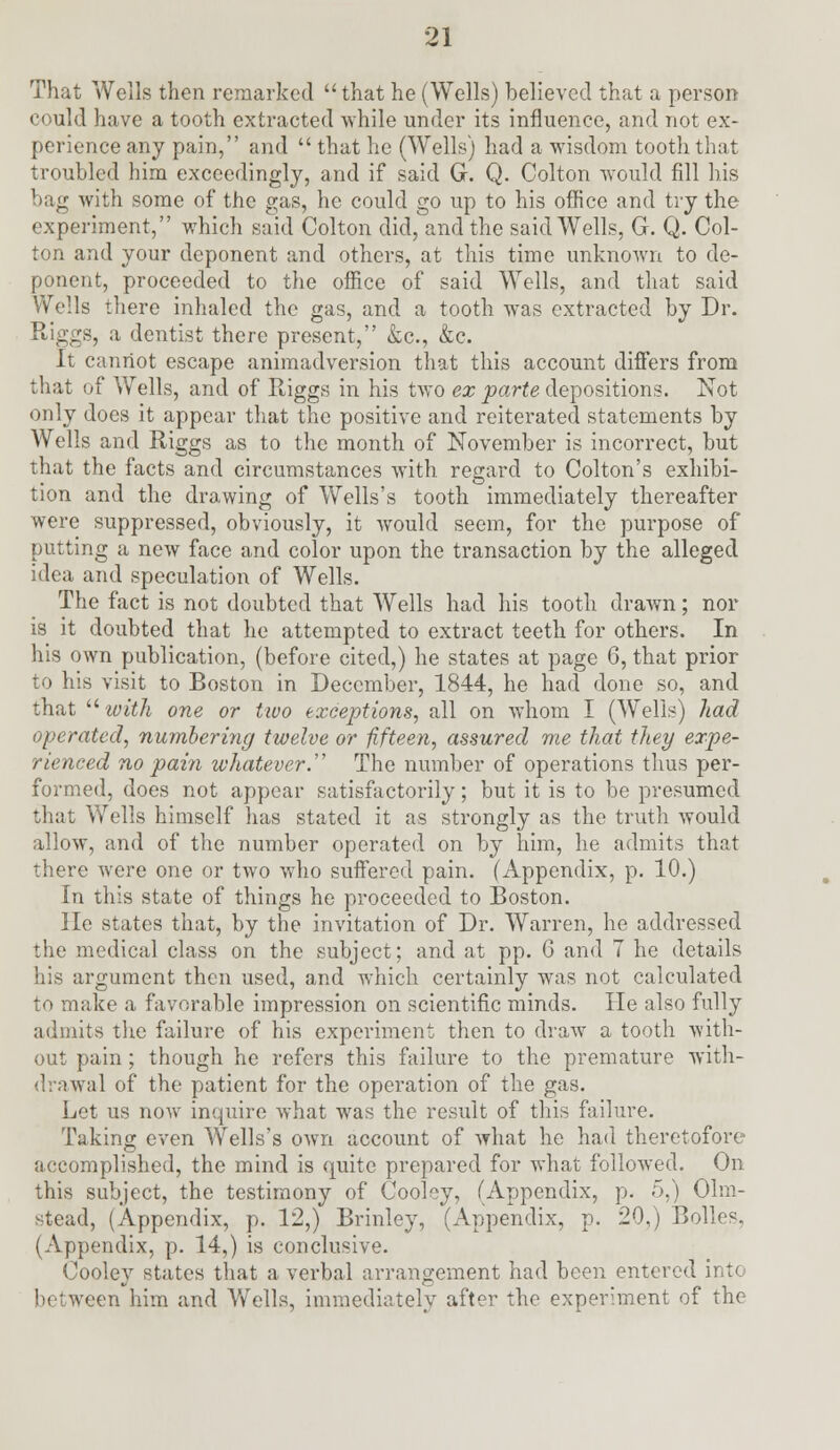 That Wells then remarked  that he (Wells) believed that a person could have a tooth extracted while under its influence, and not ex- perience any pain, and  that he (Wells) had a wisdom tooth that troubled him exceedingly, and if said G. Q. Colton would fill his bag with some of the gas, he could go up to his office and try the experiment, which said Colton did, and the said Wells, G. Q. Col- ton and your deponent and others, at this time unknown to de- ponent, proceeded to the office of said Wells, and that said Wells there inhaled the gas, and a tooth was extracted by Dr. Riggs, a dentist there present, &c, &c. It cannot escape animadversion that this account differs from that of Wells, and of Riggs in his two ex parte depositions. Not only does it appear that the positive and reiterated statements by Wells and Riggs as to the month of November is incorrect, but that the facts and circumstances with regard to Colton's exhibi- tion and the drawing of Wells's tooth immediately thereafter were suppressed, obviously, it would seem, for the purpose of putting a new face and color upon the transaction by the alleged idea and speculation of Wells. The fact is not doubted that Wells had his tooth drawn; nor is it doubted that he attempted to extract teeth for others. In his own publication, (before cited,) he states at page 6, that prior to his visit to Boston in December, 1844, he had done so, and that  with one or two exceptions, all on whom I (Wells) had operated, numbering twelve or fifteen, assured me that they expe- rienced no pain whatever. The number of operations thus per- formed, does not appear satisfactorily; but it is to be presumed that Wells himself has stated it as strongly as the truth would allow, and of the number operated on by him, he admits that there were one or two who suffered pain. (Appendix, p. 10.) In this state of things he proceeded to Boston. He states that, by the invitation of Dr. Warren, he addressed the medical class on the subject; and at pp. 6 and 7 he details his argument then used, and which certainly was not calculated to make a favorable impression on scientific minds. He also fully admits the failure of his experiment then to draw a tooth with- out pain ; though he refers this failure to the premature with- drawal of the patient for the operation of the gas. Let us now inquire what was the result of this failure. Taking even Wells's own account of what he had theretofore accomplished, the mind is quite prepared for what followed. On this subject, the testimony of Cooley, (Appendix, p. 5,) Olm- stead, (Appendix, p. 12,) Brinley, (Appendix, p. 20,) Bolles. (Appendix, p. 14,) is conclusive. Cooley states that a verbal arrangement had been entered into ween him and Wells, immediately after the experiment of the