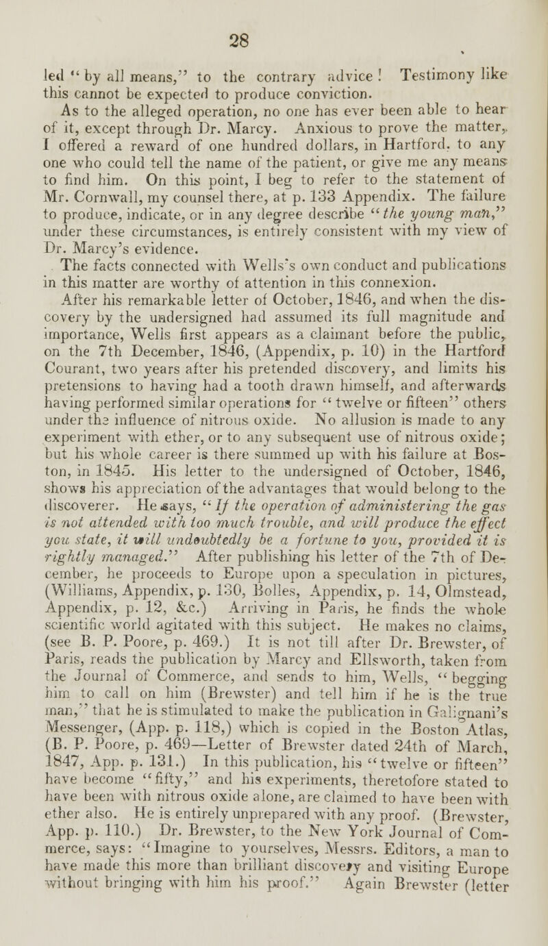 led  by all means, to the contrary advice ! Testimony like this cannot be expected to produce conviction. As to the alleged operation, no one has ever been able to hear of it, except through Dr. Marcy. Anxious to prove the matter,. I offered a reward of one hundred dollars, in Hartford, to any one who could tell the name of the patient, or give me any means to find him. On this point, I beg to refer to the statement of Mr. Cornwall, my counsel there, at p. 133 Appendix. The failure to produce, indicate, or in any degree describe  the young man under these circumstances, is entirely consistent with my view of Dr. Marcy's evidence. The facts connected with Wells's own conduct and publications in this matter are worthy of attention in this connexion. After his remarkable letter of October, 1846, and when the dis- covery by the undersigned had assumed its full magnitude and importance, Wells first appears as a claimant before the public, on the 7th December, 1846, (Appendix, p. 10) in the Hartford Courant, two years after his pretended discovery, and limits his pretensions to having had a tooth drawn himself, and afterwards having performed similar operations for  twelve or fifteen others under ths influence of nitrous oxide. No allusion is made to any experiment with ether, or to any subsequent use of nitrous oxide; but his whole career is there summed up with his failure at Bos- ton, in 1845. His letter to the undersigned of October, 1846, shows his appreciation of the advantages that would belong to the discoverer. Heisays, If the operation of administering the gas- is not attended with too much trouble, and will produce the effect you state, it vtill undoubtedly be a fortune to you, provided it is rightly managed. After publishing his letter of the 7th of De-r cember, he proceeds to Europe upon a speculation in pictures, (Williams, Appendix, p. 130, Bolles, Appendix, p. 14, Olmstead, Appendix, p. 12, &c.) Arriving in Paris, he finds the whole scientific world agitated with this subject. He makes no claims, (see B. P. Poore, p. 469.) It is not till after Dr. Brewster, of Paris, reads the publication by Marcy and Ellsworth, taken from the Journal of Commerce, and sends to him, Wells,  begging him to call on him (Brewster) and tell him if he is the true man, that he is stimulated to make the publication in G;i!:o-nani's Messenger, (App. p. 118,) which is copied in the Boston^Atlas, (B. P. Poore, p. 469—Letter of Brewster dated 24th of March, 1847, App. p. 131.) In this publication, his twelve or fifteen have become fifty, and his experiments, theretofore stated to have been with nitrous oxide alone, are claimed to have been with ether also. He is entirely unprepared with any proof. (Brewster App. }). 110.) Dr. Brewster, to the New York Journal of Com- merce, says: Imagine to yourselves, Messrs. Editors, a man to have made this more than brilliant discovery and visiting Europe without bringing with him his proof. Again Brewster (letter