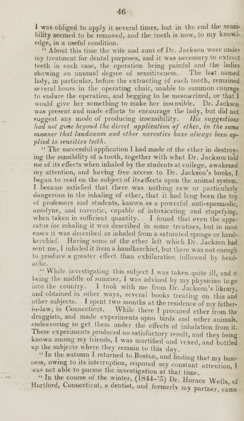 I was obliged to apply it several times, but in the end the sensi- bility seemed to be removed, and the tooth is now, to my knowl- edge, in a useful condition.  About this time the wife and aunt of Dr. Jackson were under my treatment for dental purposes, and it was necessary to extract teeth in each case, the operation being painful and the ladies showing an unusual degree of sensitiveness. The last named lady, in particular, before the extracting of each tooth, remained several hours in the operating chair, unable to summon courage to endure the operation, and begging to be mesmerized, or that I would give her something to make her insensible. Dr. Jackson was present and made efforts to encourage the lady, but did not suggest any mode of producing insensibility. His suggestions had not gone beyond the direct application &f ether, in the same manner that laudanum and other narcotics have always hem ap- plied to sensitive teeth.  The successful application L had made of the ether in destroy- ing the sensibility of a- tooth, together with what Dr. Jackson told me of its effects when inhaled by the students at college, awakened my attention, and having free access to Dr. Jackson's books, I began to read on the subject of itseffects upon the animal system. I became satisfied that there was nothing new or particularly dangerous in the inhaling of ether, that it had long been the toy of professors and students, known as a powerful anti-spasmodic, anodyne, and narcotic, capable of intoxicating and stupefying, when taken in sufficient quantity. I found that even the appa- ratus for inhaling it was described in some treatises, but in most eases it was described as inhaled from a saturated sponge or hand- kerchief. Having some of the ether left which Dr. Jackson had sent me, I inhaled it from a handkerchief, but there was not enough to produce a greater effect than exhilaration followed by head- ache.  While investigating this subject ] was taken quite ill, and it being the middle of summer, I was advised by my physician to go into the country. i took with me from Dr. Jackson's library, and obtained in other ways, several books treating on this and other subjects. I spent two months at the residence of my father- iu-law, in Connecticut. While there I procured ether from the druggists, and made experiments upon birds and other animals, endeavoring to get them under the effects of inhalation from it. These experiments produced no satisfactory result, and theY being known among my friends, I was mortified and v< xed and bottled up the subjects where they remain to this day  In the autumn I returned to Boston, and finding that my busi- ness, owing to its interruption, required my constant attention I was not able to pursue the investigation at that time  In the course of the winter, (1844-'5) Dr. Horace Wells of Hartford, Connecticut, a dentist, and formerly my partner nme