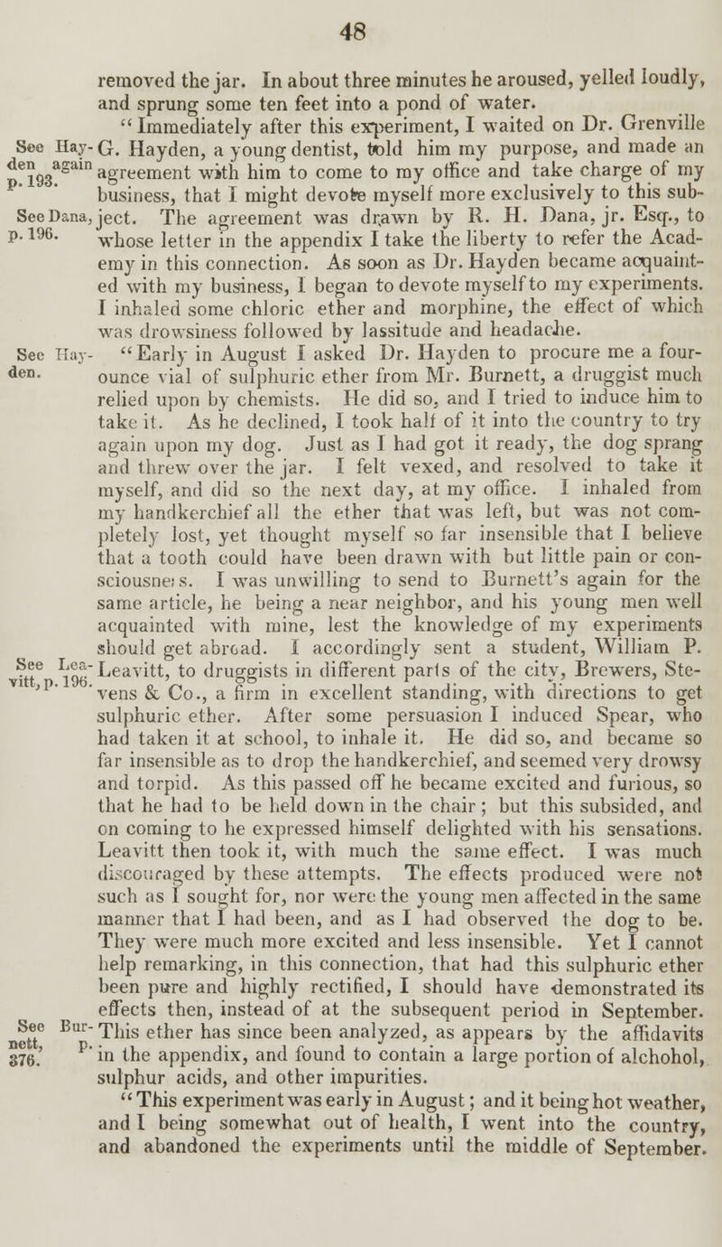 removed the jar. In about three minutes he aroused, yelled loudly, and sprung some ten feet into a pond of water.  Immediately after this experiment, I waited on Dr. Grenville See Hay-G. Hayden, a young dentist, told him my purpose, and made an p?193&gain agreement with him to come to my office and take charge of my business, that I might devote myself more exclusively to this sub- SeeDana,ject. The agreement was dr.awn by R. H. Dana, jr. Esq-., to p. 196. whose letter in the appendix I take the liberty to refer the Acad- emy in this connection. As soon as Dr. Hayden became acquaint- ed with my business, I began to devote myself to my experiments. I inhaled some chloric ether and morphine, the effect of which was drowsiness followed by lassitude and headache. Sec Hay- Early in August I asked Dr. Hayden to procure me a four- den- ounce vial of sulphuric ether from Mr. Burnett, a druggist much relied upon by chemists. He did so, and I tried to induce him to take it. As he declined, I took half of it into the country to try again upon my dog. Just as I had got it ready, the dog sprang and threw over the jar. I felt vexed, and resolved to take it myself, and did so the next day, at my office. I inhaled from my handkerchief all the ether that was left, but was not com- pletely lost, yet thought myself so far insensible that I believe that a tooth could have been drawn with but little pain or con- sciousne; s. I was unwilling to send to Burnett's again for the same article, he being a near neighbor, and his young men well acquainted with mine, lest the knowledge of my experiments should get abroad. I accordingly sent a student, William P. ?®e *■[!*'Leavitt, to druggists in different parls of the city, Brewers, Ste- 'vens & Co., a firm in excellent standing, with directions to get sulphuric ether. After some persuasion I induced Spear, who had taken it at school, to inhale it. He did so, and became so far insensible as to drop the handkerchief, and seemed very drowsy and torpid. As this passed off he became excited and furious, so that he had to be held down in the chair ; but this subsided, and on coming to he expressed himself delighted with his sensations. Leavitt then took it, with much the same effect. I was much discouraged by these attempts. The effects produced were not such as I sought for, nor were the young men affected in the same manner that I had been, and as I had observed the dog to be. They were much more excited and less insensible. Yet I cannot help remarking, in this connection, that had this sulphuric ether been pure and highly rectified, I should have demonstrated its effects then, instead of at the subsequent period in September. See BurThis ether has since been analyzed, as appears by the affidavits 376.' P in the appendix, and found to contain a large portion of alchohol, sulphur acids, and other impurities. This experiment was early in August; and it being hot weather, and I being somewhat out of health, I went into the country, and abandoned the experiments until the middle of September.