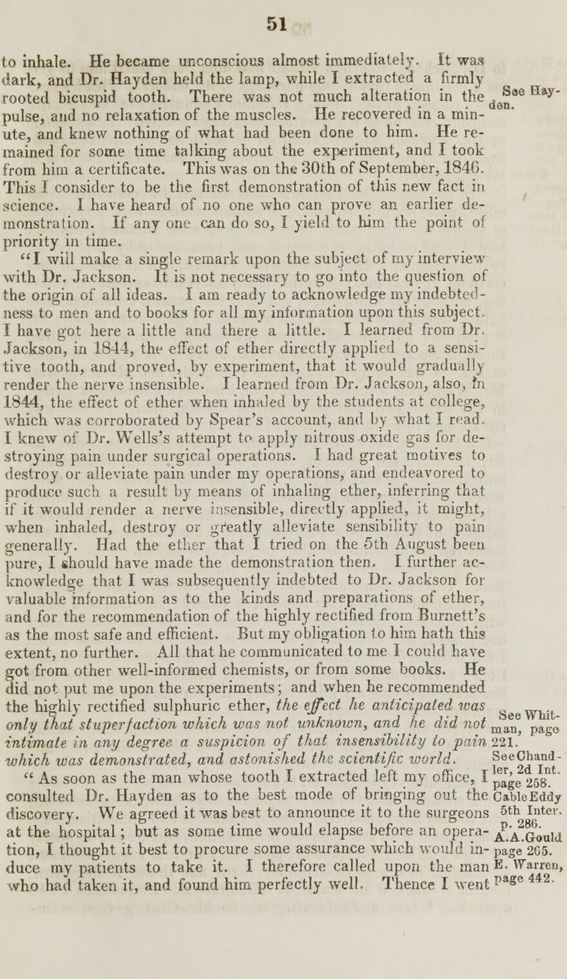 to inhale. He became unconscious almost immediately. It was dark, and Dr. Hayden held the lamp, while I extracted a firmly rooted bicuspid tooth. There was not much alteration in the d(J8e Hay pulse, and no relaxation of the muscles. He recovered in a min- ute, and knew nothing of what had been done to him. He re- mained for some time talking about the experiment, and I took from him a certificate. This was on the 30th of September, 1846. This I consider to be the first demonstration of this new fact in science. I have heard of no one who can prove an earlier de- monstration. If any one can do so, I yield to him the point of priority in time. I will make a single remark upon the subject of my interview with Dr. Jackson. It is not necessary to go into the question, of the origin of all ideas. I am ready to acknowledge my indebted- ness to men and to books for all my information upon this subject. I have got here a little and there a little. I learned from Dr. Jackson, in 1844, the effect of ether directly applied to a sensi- tive tooth, and proved, by experiment, that it would gradually render the nerve insensible. I learned from Dr. Jackson, also, m 1844, the effect of ether when inhaled by the students at college, which was corroborated by Spear's account, and by what I read. I knew of Dr. Wells's attempt to apply nitrous oxide gas for de- stroying pain under surgical operations. I had great motives to destroy or alleviate pain under my operations, and endeavored to produce such a result by means of inhaling ether, inferring that if it would render a nerve insensible, directly applied, it might, when inhaled, destroy or greatly alleviate sensibility to pain generally. Had the ether that I tried on the 5th August been pure, I should have made the demonstration then. I further ac- knowledge that I was subsequently indebted to Dr. Jackson for valuable information as to the kinds and preparations of ether, and for the recommendation of the highly rectified from Burnett's as the most safe and efficient. But my obligation to him hath this extent, no further. All that he communicated to me I could have got from other well-informed chemists, or from some books. He did not put me upon the experiments; and when he recommended the highly rectified sulphuric ether, the effect he anticipated was only that stuperf action which was not unknown, and he did not man pa ' intimate in any degree a suspicion of that insensibility to pain 221.' which was demonstrated, and astonished the scientific world. fee^aTnd  As soon as the man whose tooth I extracted left my office, I peage 258nt consulted Dr. Hayden as to the best mode of bringing out the CableEddy discovery. We agreed it was best to announce it to the surgeons 5th Inter. at the hospital; but as some time would elapse before an opera- ^.A^Gould tion, I thought it best to procure some assurance which would in- page 265.' duce my patients to take it. I therefore called upon the man E- Warren, who had taken it, and found him perfectly well. Thence I went page 442-