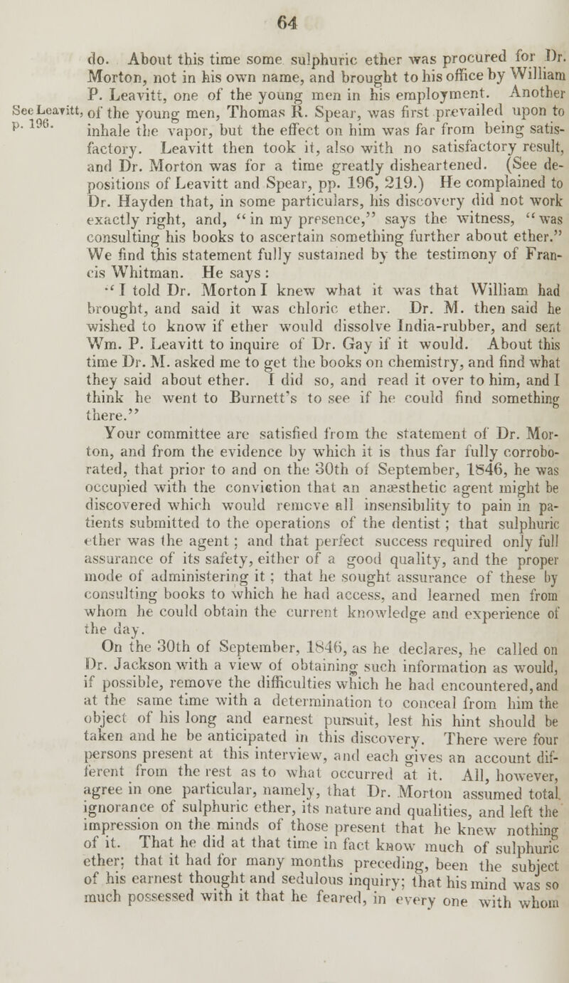 do. About this time some sulphuric ether was procured for Dr. Morton, not in his own name, and brought to his office by William P. Leavitt, one of the young men in his employment. Another SecLcaTitt, 0f the young men, Thomas R. Spear, was first prevailed upon to p< 196' inhale the vapor, but the effect on him was far from being satis- factory. Leavitt then took it, also with no satisfactory result, and Dr. Morton was for a time greatly disheartened. (See de- positions of Leavitt and Spear, pp. 196, 219.) He complained to Dr. Hayden that, in some particulars, his discovery did not work exactly right, and,  in my presence, says the witness,  was consulting his books to ascertain something further about ether. We find this statement fully sustained by the testimony of Fran- cis Whitman. He says :  I told Dr. Morton I knew what it was that William had brought, and said it was chloric ether. Dr. M. then said he wished to know if ether would dissolve India-rubber, and sent Wm. P. Leavitt to inquire of Dr. Gay if it would. About this time Dr. M. asked me to get the books on chemistry, and find what they said about ether. I did so, and read it over to him, and I think he went to Burnett's to see if he could find something there. Your committee are satisfied from the statement of Dr. Mor- ton, and from the evidence by which it is thus far fully corrobo- rated, that prior to and on the 30th of September, 1546, he was occupied with the conviction that an anaesthetic agent might be discovered which would remove all insensibility to pain in pa- tients submitted to the operations of the dentist; that sulphuric <ther was (he agent; and that perfect success required only full assurance of its safety, either of a good quality, and the proper mode of administering it; that he sought assurance of these by consulting books to which he had access, and learned men from whom he could obtain the current knowledge and experience of the day. On the 30th of September, 1S46, as he declares, he called on Dr. Jackson with a view of obtaining such information as would, if possible, remove the difficulties which he had encountered, and at the same time with a determination to conceal from him the object of his long and earnest pursuit, lest his hint should be taken and he be anticipated in this discovery. There were four persons present at this interview, and each g'ives an account dif- ferent from the rest as to what occurred at it. All, however, agree in one particular, namely, that Dr. Morton assumed total ignorance of sulphuric ether, its nature and qualities, and left the impression on the minds of those present that he knew nothing of it. That he did at that time in fact know much of sulphuric ether; that it had for many months preceding, been the subject of his earnest thought and sedulous inquiry; that his mind was so much possessed with it that he feared, in 'every one with whom