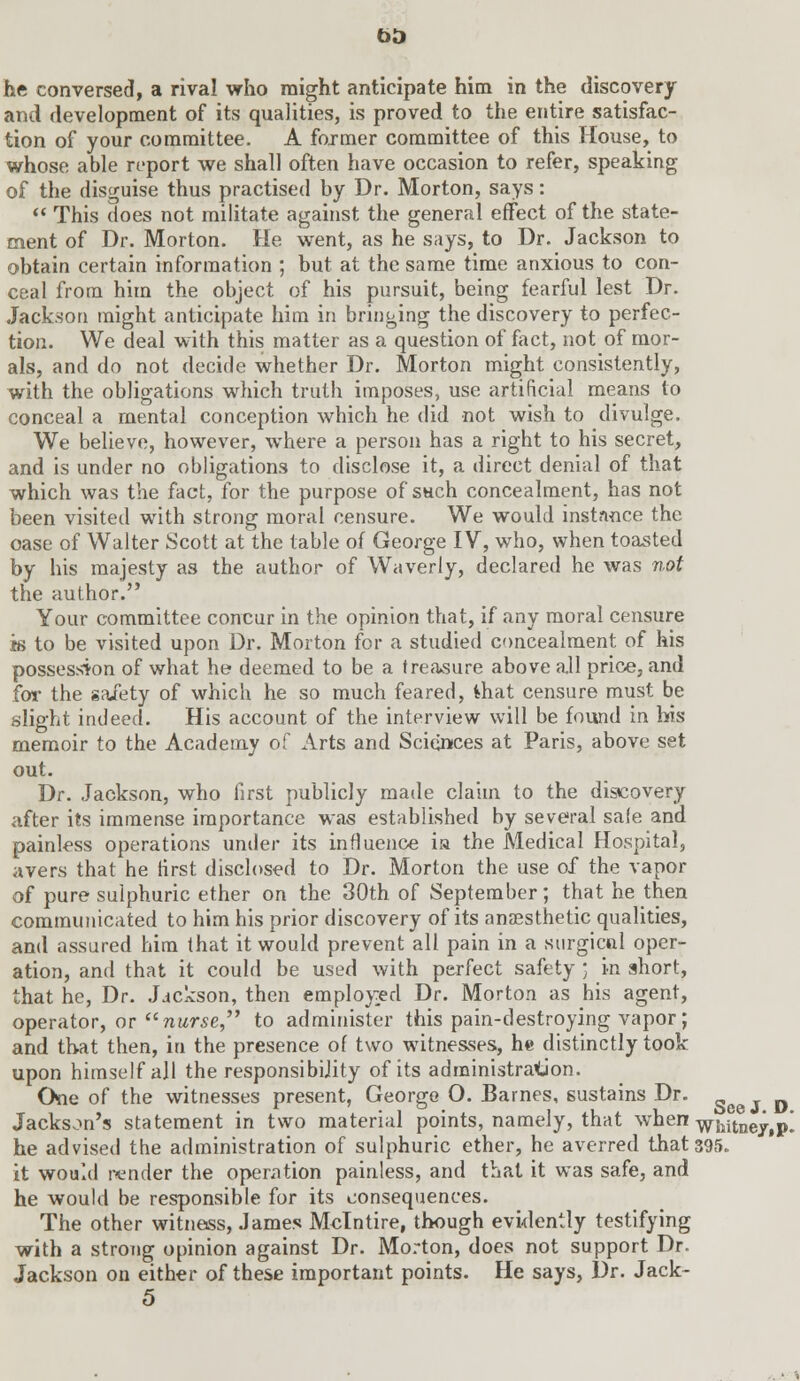 he conversed, a rival who might anticipate him in the discovery and development of its qualities, is proved to the entire satisfac- tion of your committee. A former committee of this House, to whose able report we shall often have occasion to refer, speaking of the disguise thus practised by Dr. Morton, says:  This does not militate against the general effect of the state- ment of Dr. Morton. He went, as he says, to Dr. Jackson to obtain certain information ; but at the same time anxious to con- ceal from him the object of his pursuit, being fearful lest Dr. Jackson might anticipate him in bringing the discovery to perfec- tion. We deal with this matter as a question of fact, not of mor- als, and do not decide whether Dr. Morton might consistently, with the obligations which truth imposes, use artificial means to conceal a mental conception which he did not wish to divulge. We believe, however, where a person has a right to his secret, and is under no obligations to disclose it, a direct denial of that which was the fact, for the purpose of sach concealment, has not been visited with strong moral censure. We would instance the case of Walter Scott at the table of George IV, who, when toasted by his majesty as the author of Waverly, declared he was not the author. Your committee concur in the opinion that, if any moral censure is to be visited upon Dr. Morton for a studied concealment of his possession of what he deemed to be a treasure above a.ll price, and for the gaiety of which he so much feared, ihat censure must be slight indeed. His account of the interview will be found in his memoir to the Academy of Arts and Sciences at Paris, above set out. Dr. Jackson, who first publicly made claim to the discovery after its immense importance was established by several sale and painless operations under its influence ia the Medical Hospital, avers that he first disclosed to Dr. Morton the use of the vapor of pure sulphuric ether on the 30th of September; that he then communicated to him his prior discovery of its anaesthetic qualities, and assured him that it would prevent all pain in a surgical oper- ation, and that it could be used with perfect safety ; in short, that he, Dr. Jackson, then employed Dr. Morton as his agent, operator, or nurse to administer this pain-destroying vapor; and that then, in the presence of two witnesses, he distinctly took upon himself all the responsibijity of its administration. One of the witnesses present, George O. Barnes, sustains Dr. s^ p Jackson's statement in two material points, namely, that when whitney.p! he advised the administration of sulphuric ether, he averred that 395. it would render the operation painless, and that it was safe, and he would be responsible for its consequences. The other witness, James Mclntire, though evidently testifying with a strong opinion against Dr. Morton, does not support Dr. Jackson on either of these important points. He says, Dr. Jack- 5