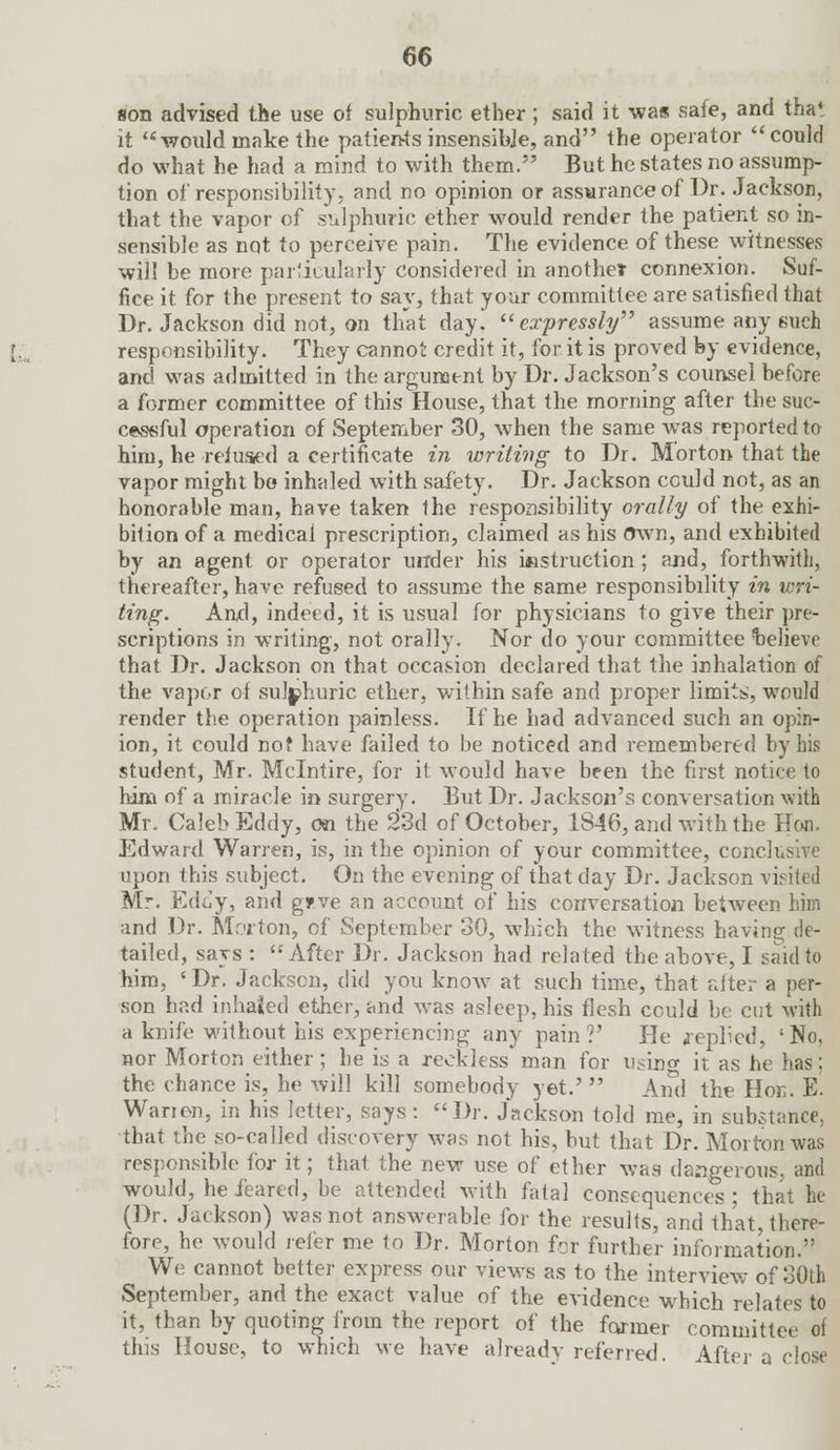 son advised the use of sulphuric ether; said it -was safe, and that it would make the patients insensibje, and the operator  could do what he had a mind to with them. But he states no assump- tion of responsibility, and no opinion or assurance of Dr. Jackson, that the vapor of sulphuric ether would render the patient so in- sensible as not to perceive pain. The evidence of these witnesses will be more particularly considered in another connexion. Suf- fice it for the present to say, that your committee are satisfied that Dr. Jackson did not, on that day. expressly assume any such responsibility. They cannot credit it, for it is proved by evidence, and was admitted in the argument by Dr. Jackson's counsel before a former committee of this House, that the morning after the suc- cessful operation of September 30, when the same was reported to him, he •refused a certificate in writing to Dr. Morton that the vapor might bo inhaled with safety. Dr. Jackson cculd not, as an honorable man, have taken ihe responsibility orally of the exhi- bition of a medical prescription, claimed as his Own, and exhibited by an agent or operator under his instruction ; and, forthwith, thereafter, have refused to assume the same responsibility in wri- ting. And, indeed, it is usual for physicians to give their pre- scriptions in writing, not orally. Nor do your committee Relieve that Dr. Jackson on that occasion declared that the inhalation of the vapor of sulphuric ether, within safe and proper limits;, would render the operation painless. If he had advanced such an opin- ion, it could not have failed to be noticed and remembered by his student, Mr. Mclntire, for it would have been the first notice to him of a miracle in surgery. But Dr. Jackson's conversation with Mr. Caleb Eddy, on the 23d of October, 1846, and with the Hon. Edward Warren, is, in the opinion of your committee, conclusive upon this subject. On the evening of that day Dr. Jackson visited Mr. Eddy, and gjpve an account of his conversation between him and Dr. Morton, of September 30, which the witness having de- tailed, says : After Dr. Jackson had related the above, I said to him, ' Dr. Jackson, did you know at such time, that alter a per- son had inhaled ether, and was asleep, his flesh could be cut with a knife without his experiencing any pain?' He replied, 'No, nor Morton either ; he is a reckless' man for using it as he has; the chance is, he will kill somebody yet.' And the Hon. E. Wan on, in his letter, says: Dr. Jackson told me, in substance, that the so-called discovery was not his, but that Dr. Morton was responsible for it; that the new use of ether was dangerous, and would, he feared, be attended with fatal consequences; that he (Dr. Jackson) was not answerable for the results, and that, there- fore, he would refer me to Dr. Morton for further information. We cannot better express our views as to the interview of 30th September, and the exact value of the evidence which relates to it, than by quoting from the report of the former committee of this House, to which we have already referred. After a close