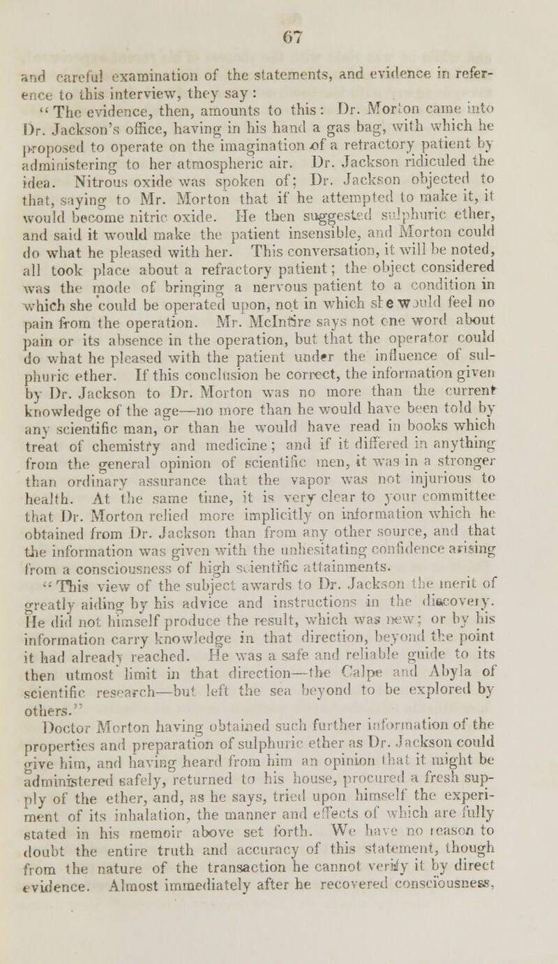 and careful examination of the statements, and evidence in refer- ence to this interview, they say : The evidence, then, amounts to this: Dr. Morion came into Dr. Jackson's office, having in his hand a gas bag, with which he proposed to operate on the imagination x?f a refractory patient by administering to her atmospheric air. Dr. Jackson ridiculed the idea. Nitrous oxide was spoken of; Dr. Jackson objected to that, saying to Mr. Morton that if he attempted to make it, it would become nitric oxide. He then suggested sulphuric ether, and said it would make the patient insensible, and Morton could do what he pleased with her. This conversation, it will be noted, all took place about a refractory patient; the object considered was the mode of bringing a nervous patient to a condition in which she could be operated upon, not in which sre wjuM feel no pain from the operation. Mr. Mclnrare says not one word about pain or its absence in the operation, but that the operator could do what he pleased with the patient under the influence of sul- phuric ether. If this conclusion be correct, the information given by Dr. Jackson to Dr. Morton was no more than the current knowledge of the age—no more than he would have been told by any scientific man, or than he would have read in books which treat of chemistry and medicine; and if it differed in anything from the general opinion of scientific men, it was in a stronger than ordinary assurance that the vapor was not injurious to health. At the same time, it is very clear to your committee that Dr. Morton relied more implicitly on information which he obtained from Dr. Jackson than from any other source, and that the information was given with the unhesitating confidence arising from a consciousness of high scientific attainments. '•'This view of the subject awards to Dr. Jackson the merit of greatly aiding by his advice and instructions in the discovery. lie did not himself produce the result, which was new; or by his information carry knowledge in that direction, beyond the point it had already reached. He was a safe and reliable guide to its then utmost'limit in that direction—the Calpe and Abyla of scientific research—but left the sea beyond to be explored br- others. Doctor Morton having obtained such further information of the properties and preparation of sulphuric ether as Dr. Jackson could <rive him, and having beard from him an opinion that it might be administered safely, returned to his house, procured a fresh sup- ply of the ether, and, as he says, tried upon himself the experi- ment of its inhalation, the manner and effects of which are fully stated in his memoir above set forth. We have no reason to doubt the entire truth and accuracy of this statement, though from the nature of the transaction he cannot verify it by direct evidence. Almost immediately after he recovered consciousness,