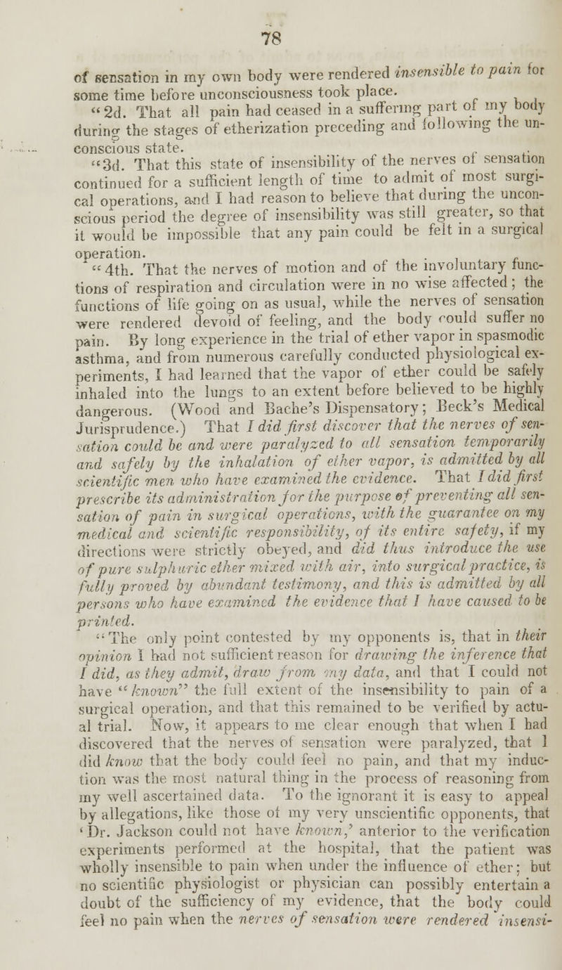 of sensation in my own body were rendered insensible to pain for some time before unconsciousness took place. 2d. That all pain had ceased in a suffering part of my body during the stages of etherization preceding and following the un- conscious state. . 3d That this state of insensibility of the nerves of sensation continued for a sufficient length of time to admit of most surgi- cal operations, and I had reason to believe that during the uncon- scious period the degree of insensibility was still greater, so that it would be impossible that any pain could be felt in a surgical operation.  4th. That the nerves of motion and of the involuntary func- tions of respiration and circulation were in no wise affected; the functions of life going on as usual, while the nerves of sensation were rendered clevoid of feeling, and the body could suffer no pain. By long experience in the trial of ether vapor in spasmodic asthma, and from numerous carefully conducted physiological ex- periments, I had learned that the vapor of ether could be safely inhaled into the lungs to an extent before believed to be highly dangerous. (Wood and Bache's Dispensatory; Beck's Medical Jurisprudence.) That I did first discover that the nerves of sen- sation could be and were paralyzed to all sensation temporarily and safely by the inhalation of ether vapor, is admitted by all scientific men who have examined the evidence. That I did first prescribe its administration for the purpose of preventing all sen- sation of pain in surgical operations, with the guarantee on my medical and scientific responsibility, of its entire, safety, if my directions were strictly obeyed, and did thus introduce the use of pure sulphuric ether mixed with air, into surgical practice, is fully proved by abundant testimony, and this is admitted by all persons who have examined the evidence that I have caused to be printed. The only point contested by my opponents is, that in their opinion I had not fuiTicientreason for drawing the inference that I did, as they admit, draw from my data, and that I could not have  knoiim the full extent of the insensibility to pain of a surgical operation, and that this remained to be verified by actu- al trial. Now, it appears to me clear enough that wThen I had discovered that the nerves of sensation were paralyzed, that 1 did know that the body could feel no pain, and that my induc- tion was the. most natural thing in the process of reasoning from my well ascertained data. To the ignorant it is easy to appeal by allegations, like those of my very unscientific opponents, that 'Dr. Jackson could not have known,9 anterior to the verification experiments performed at the hospital, that the patient was wholly insensible to pain when under the influence of ether; but no scientific physiologist or physician can possibly entertain a doubt of the sufficiency of my evidence, that the body could feel no pain when the nerves of se-nsation were rendered insensi-