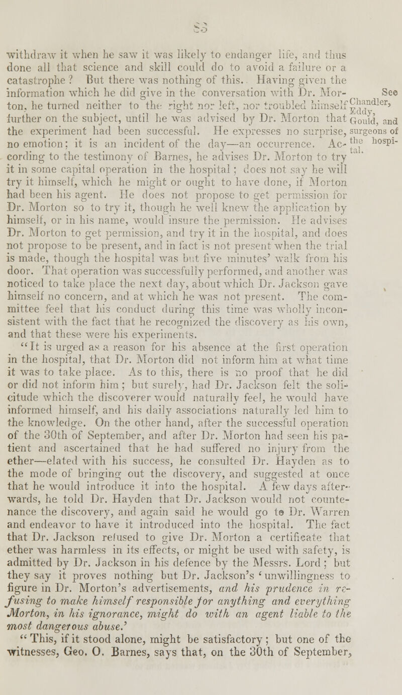 withdraw it when he saw it was likely to endanger life, and thus done all that science and skill could do to avoid a failure or a catastrophe ? But there was nothing of this. Having given the information which he did give in the conversation with Dr. Mor- See ton. he turned neither to the right nor left, nor troubled himself °*[*ndler> iurther on the subject, until he was advised by Dr. Morton that Gould, and the experiment had been successful. He expresses no surprise, surgeons of no emotion; it is an incident of the day—an occurrence. Ac-|h,° ospi- cording to the testimony of Barnes, he advises Dr. Morton to try it in some capital operation in the hospital; does not say he will try it himself, which he might or ought to have done, if Morton had been his agent. He does not propose to get permission for Dr. Morton so to try it, though he well knew the application by himself, or in his name, would insure the permission. He advises Dr. Morton to get permission, and try it in the hospital, and does not propose to be present, and in fact is not present when the trial is made, though the hospital was but live minutes' walk from his door. That operation was successfully performed, and another v. noticed to take place the next day, about which Dr. Jackson gave himself no concern, and at which he was not present. The com- mittee feel that his conduct during this time was wholly incon- sistent with the fact that he recognized the discovery as his own, and that these were his experiments. It is urged as a reason for his absence at the fust operation in the hospital, that Dr. Morton did not inform him at what time it was to take place. As to this, there is no proof that he did or did not inform him ; but surely, had Dr. Jackson felt the soli- citude which the discoverer would naturally fee!, he would have informed himself, and his daily associations naturally led him to the knowledge. On the other hand, after the successful operation of the 30th of September, and after Dr. Morton had svim his pa- tient and ascertained that he had suffered no injury from the ether—elated with his success, he consulted Dr. Hayden as to the mode of bringing out the discovery, and suggested at once that he would introduce it into the hospital. A few days after- wards, he told Dr. Havden that Dr. Jackson would not counte- nance the discovery, and again said he would go t© Dr. Warren and endeavor to have it introduced into the hospital. The fact that Dr. Jackson refused to give Dr. Morton a certificate that ether was harmless in its effects, or might be used with safety, is admitted by Dr. Jackson in his defence by the Messrs. Lord ; but they say it proves nothing but Dr. Jackson's ' unwillingness to figure in Dr. Morton's advertisements, and his prudence in re- fusing to make himselfresponsible Jor anything and everything Morton, in his ignorance, might do with an agent liable to the most dangerous abuse.'  This, if it stood alone, might be satisfactory; but one of the witnesses, Geo. 0. Barnes, says that, on the 30th of September,