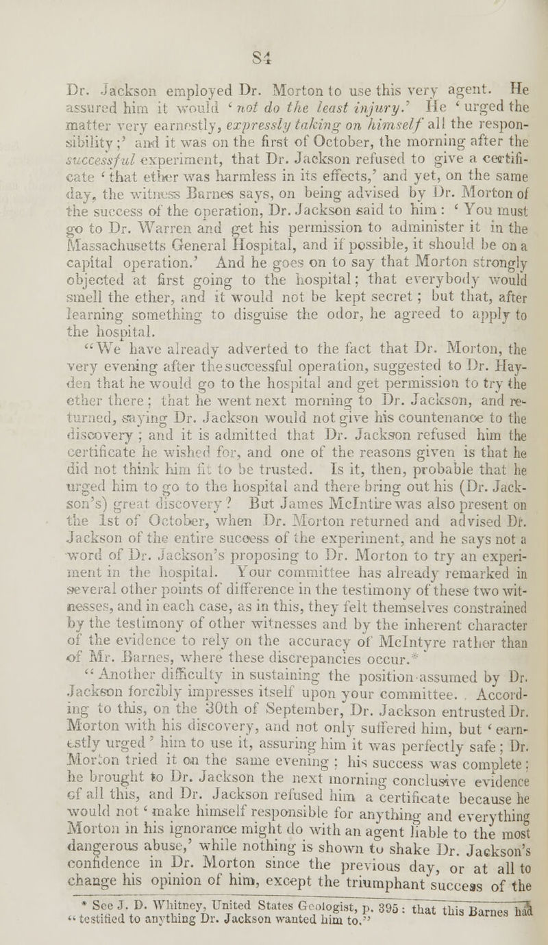 Dr. Jackson employed Dr. Morton to use this very agent. He assured him it would ' not do the least injury.' He ' urged the matter very earnestly, expressly taking on himself all the respon- sibility ;' and it was on the first of October, the morning after the d experiment, that Dr. Jackson refused to give a certifi- cate ' that ether was harmless in its effects,' and yet, on the same day, the witness Barnes says, on being advised by Dr. Morton of the success of the operation, Dr. Jackson said to him : ' You must go to Dr. Warren and get his permission to administer it in the Massachusetts General Hospital, and if possible, it should be on a capital operation.' And he goes on to say that Morton strongly objected at first going to the hospital; that everybody would smell the ether, and it would not be kept secret; but that, after learning something to disguise the odor, he agreed to apply to the hospital. We have already adverted to the fact that Dr. Morton, the very evening after the successful operation, suggested to Dr. Hay- den that he would go to the hospital and get permission to try the ether there ; that he went next morning to Dr. Jackson, and re- i :d, saying Dr. Jackson would not give his countenance to the overy ; and it is admitted that Dr. Jackson refused him the certificate he wished for, and one of the reasons given is that he did not think Kirn fit to be trusted. Is it, then, probable that he urged him to go to the hospital and there bring out his (Dr. Jack- son's) gi ? But James Mclntire was also present on 1st of October, when Dr. Morton returned and advised Dr. Jackson of the entire success of the experiment, and he says not a word of Dr. Jackson's proposing to Dr. Morton to try an experi- ment in the hospital. Your committee has already remarked in several other points of difference in the testimony of these two wit- nesses, and in each case, as in this, they felt themselves constrained by the testimony of other witnesses and by the inherent character of the evidence to rely on the accuracy of Mclntyre rather than of Mr. Barnes, where these discrepancies occur. *  Another^difficulty in sustaining the position assumed by Dr. Jackson forcibly impresses itself upon your committee. . Accord- ing to this, on the 30th of September, Dr. Jackson entrusted Dr. Morton with his discovery, and not only suffered him, but < earn- estly urged ' him to use it, assuring him it was perfectly safe : Dr. Morion tried it on the same evening ; his success was* complete; he brought to Dr. Jackson the next morning conclusive evidence of all this, and Dr. Jackson refused him a certificate because he would not' make himself responsible for anything and everything Morton in his ignorance might do with an agent fable to the most dangerous abuse,' while nothing is shown to shake Dr. Jackson's confidence in Dr. Morton since the previous day, or at all to change his opinion of him, except the triumphant success of the * See J. D. Whitney, United States Geologist, p. 395 rthaTthis Barnes ha<l «testified to anything Dr. Jackson wanted him to.