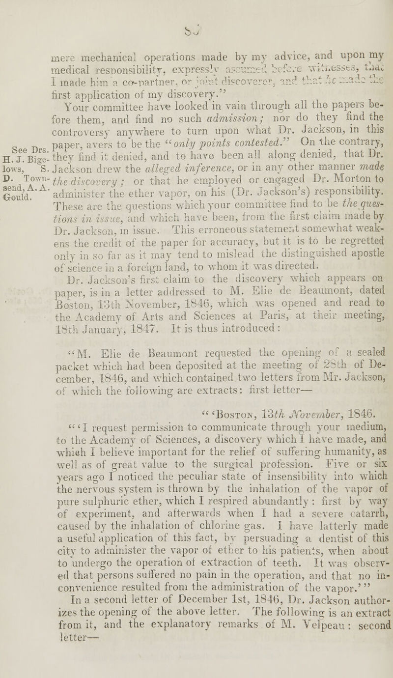 lechanical operations made by my advice, and upon my medical responsibility, expres :e -witnesses, uac I made him a copartner, or joint discoverer, and that he :r.adc the first application of my discovery. Your committee have looked in vain through all the papers be- fore them, and find no such admission; nor do they find the controversy anywhere to turn upon what Dr. Jackson, in this paper, avers to'be the only points contested:' On the contrary, H.J.eBigelthey find it denied, and to have been all along denied, that Dr. lows, S. Jackson drew the alleged inference, or in any other manner made D J?™?'the discovery ; or that he employed or engaged Dr. Morton to SoSd. administer the ether vapor, on his (Dr. Jackson's) responsibility. These are the questions which your committee find to be the ques- tions in issue, and which have been, from the first claim made by Dr. Jackson, in issue. This erroneous statement somewhat weak- ens the credi paper for accuracy, but it is to be regretted only in so far as it may tend to mislead the distinguished apostle of science in a foreign land, to whom it was directed. Dr. Jackson's first claim to the discovery which appears on paper, is in a letter addressed to M. Elie de Beaumont, dated Boston, 13th November, 1846, which was opened and read to the Academy of Arts and Sciences at Paris, at their meeting, 18th January, 1847. It is thus introduced : M. Elie de Beaumont requested the opening of a sealed packet which had been deposited at the meeting i of De- cember, 1846, and which contained two letters from Mr. Jackson, of which the following are extracts: first letter—  'Boston, 13th November, 1846. 'I request permission to communicate through your medium, to the Academy of Sciences, a discover}' which I have made, and whieh I believe important for the relief of suffering humanity, as well as of great value to the surgical profession. Five or six years ago I noticed the peculiar state of insensibility into which the nervous system is thrown by the inhalation of the vapor of pure sulphuric ether, which I respired abundantly : first by way of experiment, and afterwards when I had a severe catarrh, caused by the inhalation of chlorine gas. I have latterly made a useful application of this fact, by persuading a dentist of this city to administer the vapor of ether to his patients, when about to undergo the operation of extraction of teeth. It was observ- ed that persons suffered no pain in the operation, and that no in- convenience resulted from the administration of the vapor.' In a second letter of December 1st, 1846, Dr. Jackson author- izes the opening of the above letter. The following is an extract from it, and the explanatory remarks of M. Vefpeau : second letter—