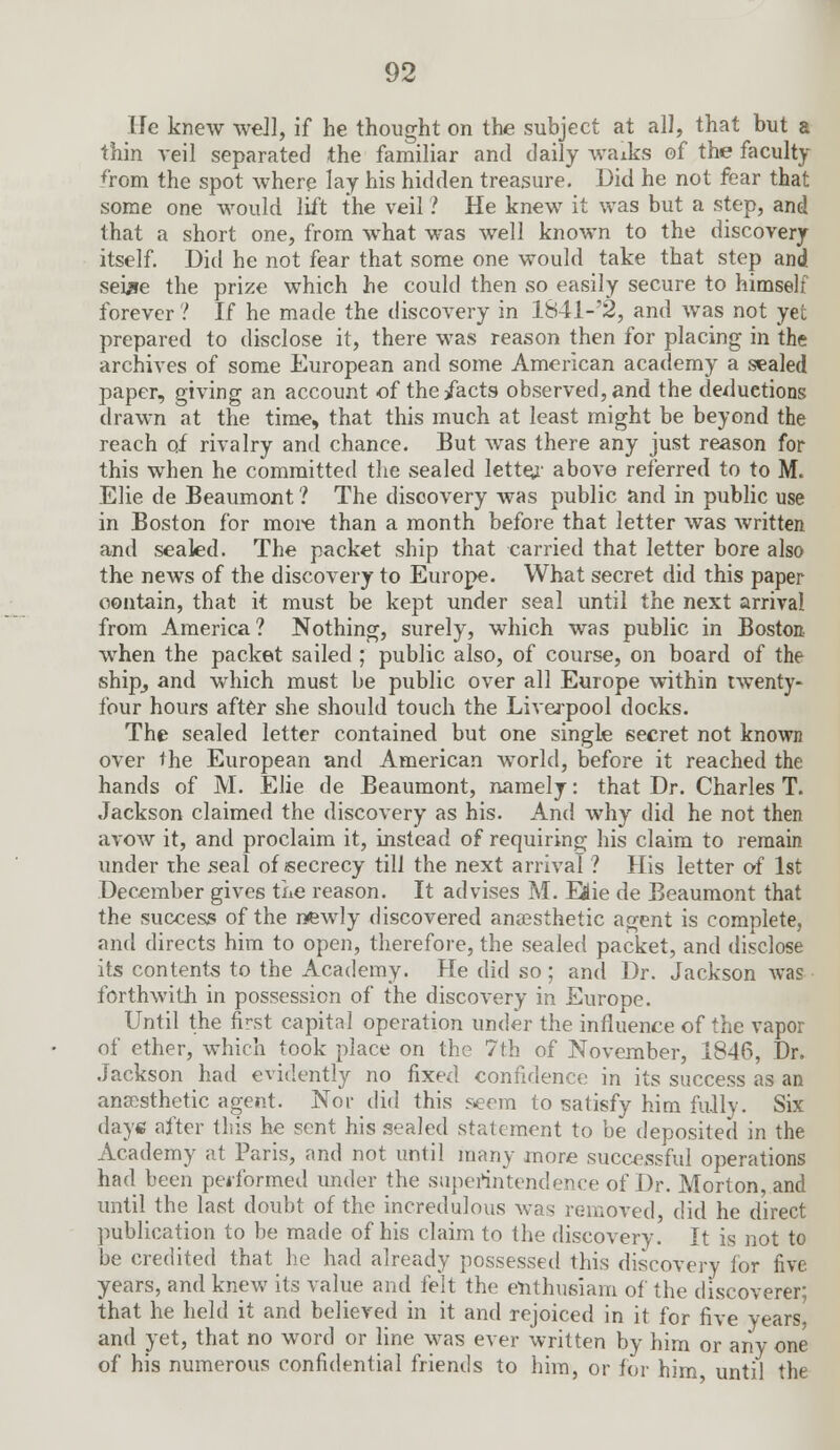 He knew we]], if he thought on the subject at all, that but a thin veil separated the familiar and daily waiks of the faculty from the spot where lay his hidden treasure. Did he not fear that some one would lift the veil ? He knew it was but a step, and that a short one, from what was well known to the discovery itself. Did he not fear that some one would take that step and sewre the prize which he could then so easily secure to himself forever ? If he made the discovery in 1841-'2, and was not yet prepared to disclose it, there was reason then for placing in the archives of some European and some American academy a sealed paper, giving an account of the/acts observed, and the deductions drawn at the time, that this much at least might be beyond the reach of rivalry and chance. But was there any just reason for this when he committed the sealed letter above referred to to M. Elie de Beaumont ? The discovery was public and in public use in Boston for more than a month before that letter was written and sealed. The packet ship that carried that letter bore also the news of the discovery to Europe. What secret did this paper oontain, that it must be kept under seal until the next arrival from America ? Nothing, surely, which was public in Boston when the packet sailed ; public also, of course, on board of the ship, and which must be public over all Europe within twenty- four hours after she should touch the Liverpool docks. The sealed letter contained but one single secret not known over the European and American world, before it reached the hands of M. Elie de Beaumont, namely: that Dr. Charles T. Jackson claimed the discovery as his. And why did he not then avow it, and proclaim it, instead of requiring his claim to remain under the seal of secrecy till the next arrival ? His letter of 1st December gives the reason. It advises M. Eflie de Beaumont that the success of the newly discovered anaesthetic agent is complete, and directs him to open, therefore, the sealed packet, and disclose its contents to the Academy. He did so; and Dr. Jackson was forthwith in possession of the discovery in Europe. Until the finst capital operation under the influence of the vapor of ether, which took place on the 7th of November, 1846, Dr. Jackson had evidently no fixed confidence in its success as an anaesthetic agent. Nor did this seem to satisfy him fully. Six daye after this he sent his sealed statement to be deposited in the Academy at Paris, and not until many more successful operations had been peiformed under the superintendence of Dr. Morton, and until the last doubt of the incredulous was removed, did he direct publication to be made of his claim to the discovery. It is not to be credited that he had already possessed this discovery for five years, and knew its value and felt the enthusiam of the discoverer; that he held it and believed in it and rejoiced in it for five years, and yet, that no word or line was ever written by him or any one of his numerous confidential friends to him, or for him until the