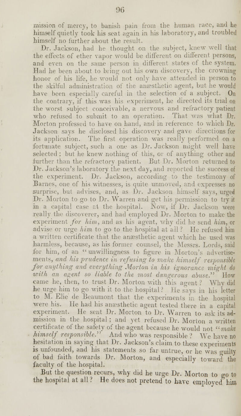 06 mission of mercy, to banish pain from the human race, and he himself quietly took his seat again in his laboratory, and troubled himself no further about the result. Dr. Jackson, had he thought on the subject, knew well that the effects of ether vapor would be different on different persons, and even on the same person in different states of the system. Had he been about to bring out his own discovery, the crowning honor of his life, he would not only have attended in person to the skilful administration of the anaesthetic agent, but he would have been especially careful in the selection of a subject. On the contrary, if this was his experiment, he directed its trial on the worst subject conceivable, a nervous and refractory patient who refused to submit to an operation. That was what Dr. Morton professed to have on hand, and in reference to which Dr. Jackson says he disclosed his discovery and gave directions for its application. The first operation was really performed on a fortunate subject, such a one as Dr. Jackson might well have selected ; but he knew nothing of this, or of anything other and further than the refractor)' patient. But Dr. Morton returned to Dr. Jackson's laboratory the next day, and reported the success of the experiment. Dr. Jackson, according to the testimony of Barnes, one of his witnesses, is quite unmoved, and expresses no surprise, but advises, and, as Dr. Jackson himself says, urged Dr. Morton to go to Dr. Warren and get his permission to try it in a capital case r.t the hospital. Now, if Dr. Jackson were really the discoverer, and had employed Dr. Morton to make the experiment for him, and as his agent, why did he send him, or advise or urge him to go to the hospital at all ? He refused him a written certificate that the anaesthetic agent which he used was harmless, because, as his former counsel, the Messrs. Lords, said for him, of an  unwillingness to figure in Morton's advertise- ments, and his prudence in refusing to make himself responsible for anything and everything Morton in his ignorance might do with an agent so liable to the most dangerous abuse How came he, then, to trust Dr. Morton with this agent ? Why did he urge him to go with it to the hospital ? He says in his letter to M. Elie' de Beaumont that the experiments in the hospital were his. He had his anaesthetic agent tested there in a capital experiment. He sent Dr. Morton to Dr. Warren to ask its ad- mission in the hospital ; and yet refused Dr. Morton a written certificate of the safety of the agent because he would not make himself responsible. And who was responsible ? We have no hesitation in saying that Dr. Jackson's claim to these experiments is unfounded, and his statements so far untrue, or he was <ruilty of bad faith towards Dr. Morton, and especially toward the faculty of the hospital. But the question recurs, why did he urge Dr. Morton to go to the hospital at all ? He does not pretend to have employed him