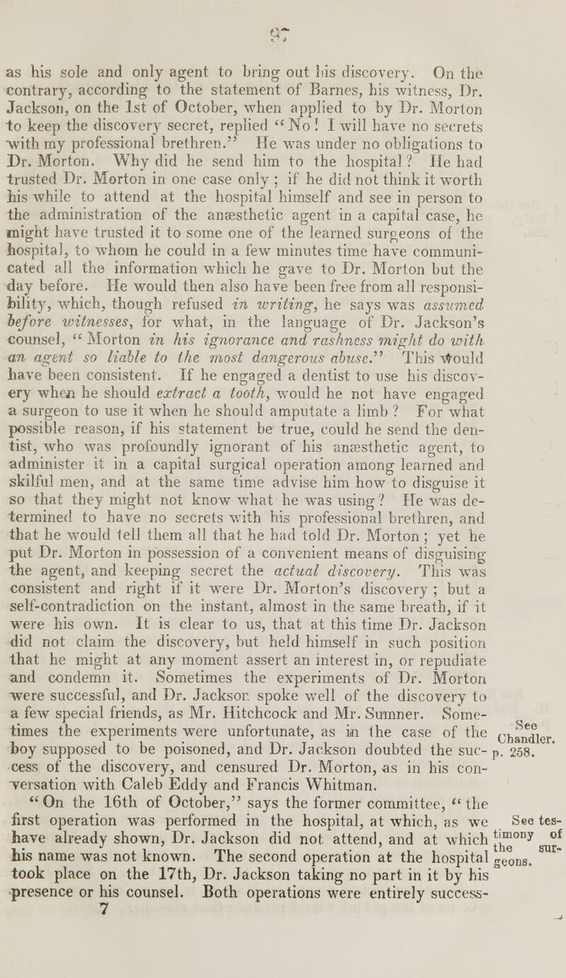 9? as his sole and only agent to bring out Ids discovery. On the contrary, according to the statement of Barnes, his witness, Dr. Jackson, on the 1st of October, when applied to by Dr. Morton to keep the discovery secret, replied No ! I will have no secrets with ray professional brethren. He was under no obligations to Dr. Morton. Why did he send him to the hospital ? He had trusted Dr. Morton in one case only ; if he did not think it worth his while to attend at the hospital himself and see in person to the administration of the anaesthetic agent in a capital case, he might have trusted it to some one of the learned surgeons of the hospital, to whom he could in a few minutes time have communi- cated all the information which he gave to Dr. Morton but the day before. He would then also have been free from all responsi- bility, which, though refused in writing, he says was assumed he/ore witnesses, for what, in the language of Dr. Jackson's counsel,  Morton in his ignorance and rashness might do with an agent so liable to the most dangerous abuse. This would have been consistent. If he engaged a dentist to use his discov- ery wheji he should extract a tooth, would he not have engaged a surgeon to use it when he should amputate a limb ? For what possible reason, if his statement be true, could he send the den- tist, who was profoundly ignorant of his anaesthetic agent, to administer it in a capital surgical operation among learned and skilful men, and at the same time advise him how to disguise it so that they might not know what he was using ? He was de- termined to have no secrets with his professional brethren, and that he would tell them all that he had told Dr. Morton ; yet he put Dr. Morton in possession of a convenient means of disguising the agent, and keeping secret the actual discovery. This was consistent and right if it were Dr. Morton's discovery ; but a self-contradiction on the instant, almost in the same breath, if it were his own. It is clear to us, that at this time Dr. Jackson did not claim the discovery, but held himself in such position that he might at any moment assert an interest in, or repudiate and condemn it. Sometimes the experiments of Dr. Morton were successful, and Dr. Jackson spoke well of the discovery to a few special friends, as Mr. Hitchcock and Mr. Sumner. Some- times the experiments were unfortunate, as in the case of the Chandler boy supposed to be poisoned, and Dr. Jackson doubted the sue- p. 258. cess of the discovery, and censured Dr. Morton, as in his con- versation with Caleb Eddy and Francis Whitman.  On the 16th of October, says the former committee,  the first operation was performed in the hospital, at which, as we See tes- have already shown, Dr. Jackson did not. attend, and at which *'mony of his name was not known. The second operation at the hospital 5(i0tiB, took place on the 17th, Dr. Jackson taking no part in it by his •presence or his counsel. Both operations were entirely success-