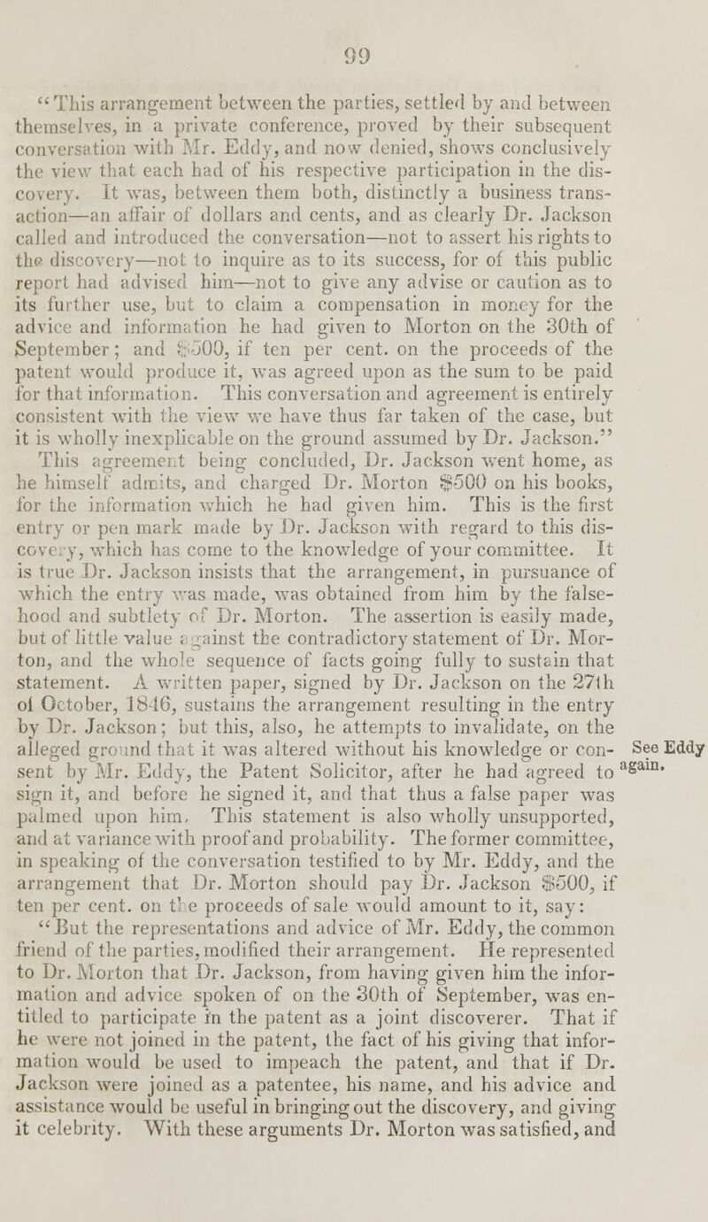 This arrangement between the parties, settled by and between themselves, in a private conference, proved by their subsequent conversation with Mr. Eddy, and now denied, shows conclusively the view that each had of his respective participation in the dis- covery. It was, between them both, distinctly a business trans- action—an affair of dollars and cents, and as clearly Dr. Jackson called and introduced the conversation—not to assert his rights to the discovery—not to inquire as to its success, for of this public report had advised him—not to give any advise or caution as to its further use, but to claim a compensation in money for the advice and information he had given to Morton on the 30th of September; and $ 500, if ten per cent, on the proceeds of the patent would produce it, was agreed upon as the sum to be paid for that information. This conversation and agreement is entirely consistent with the view we have thus far taken of the case, but it is wholly inexplicable on the ground assumed by Dr. Jackson. This agreement being concluded, Dr. Jackson went home, as he himself admits, and charged Dr. Morton $-500 on his books, for the information which he had given him. This is the first entry or pen mark made by Dr. Jackson with regard to this dis- covery, which has come to the knowledge of your committee. It is true Dr. Jackson insists that the arrangement, in pursuance of which the entry was made, was obtained from him by the false- hood and subtlety of Dr. Morton. The assertion is easily made, but of little value a gainst the contradictory statement of Dr. Mor- ton, and the whole sequence of facts going fully to sustain that statement. A written paper, signed by Dr. Jackson on the 27th oi October, 18d6, sustains the arrangement resulting in the entry by Dr. Jackson; but this, also, he attempts to invalidate, on the alleged ground that it was altered without his knowledge or con- See Eddy sent by Mr. Eddy, the Patent Solicitor, after he had agreed to a§ai11, sign it, and before he signed it, and that thus a false paper was palmed upon him, This statement is also wholly unsupported, and at va riance with proof and probability. The former committee, in speaking of the conversation testified to by Mr. Eddy, and the arrangement that Dr. Morton should pay Dr. Jackson $500, if ten per cent, on t- e proceeds of sale would amount to it, say: But the representations and advice of Mr. Eddy, the common friend of the parties, modified their arrangement. He represented to Dr. Morton that Dr. Jackson, from having given him the infor- mation and advice spoken of on the 30th of September, was en- titled to participate in the patent as a joint discoverer. That if he were not joined in the patent, the fact of his giving that infor- mation would be used to impeach the patent, and that if Dr. Jackson were joined as a patentee, his name, and his advice and assistance would be useful in bringing out the discovery, and giving it celebrity. With these arguments Dr. Morton was satisfied, and