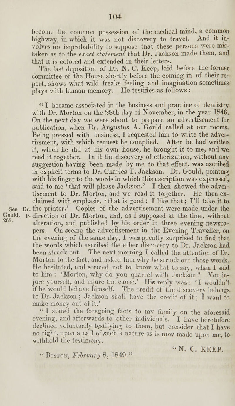 become the common possession of the medical mind, a common highway, in which it was not discovery to travel. And it in- volves no improbability to suppose that these persons were mis- taken as to the exact statement that Dr. Jackson made them, and that it is colored and extended in their letters. The last deposition of Dr. N. C. Keep, laid before the former committee of the House shortly before the coming in of their re- port, shows what wild freaks feeling and imagination sometimes plays with human memory. He testifies as follows :  I became associated in the business and practice of dentistry with Dr. Morton on the 28th day of November, in the year 1846. On the next day we were about to prepare an advertisement for publication, when Dr. Augustus A. Gould called at our roome. Being pressed with business, I requested him to write the adver- tirsment, with which request he complied. After he had written it, which he did at his own house, he brought it to me, and we read it together. In it the discovery of etherization, without any suggestion having been made by me to that effect, was ascribed in explicit terms to Dr. Charles T. Jackson. Dr. Gould, pointing with his finger to the words in which this ascription was expressed, said to me ' that will please Jackson.' I then showed the adver- tisement to Dr. Morton, and we read it together. He then ex- claimed with emphasis, ' that is good ; I like that; I'll take it to See Dr. the printer.' Copies of the advertisement were made under the Gould, p. direction of Dr. Morton, and, as I supposed at the time, without alteration, and published by his order in three evening newspa- pers. On seeing the advertisement in the Evening Traveller, on the evening of the same day, I was greatly surprised to find that the words which ascribed the ether discovery to Dr. Jackson had been struck out. The next morning I called the attention of Dr. Morton to the fact, and asked him why he struck out those words- He hesitated, and seemed not to know what to say, when I said to him : 'Morton, why do you quarrel with Jackson ? You in- jure yourself, and injure the cause.' Hie reply was : ' I wouldn't, if he would behave himself. The credit of the discovery belongs to Dr. Jackson ; Jackson shall have the credit of it; I want to make money out of it.' u I stated the foregoing facts to my family on the aforesaid evening, and afterwards to other individuals. I have heretofore declined voluntarily testifying to them, but consider that I have no right, upon a call of such a nature as is now made upon me, to withhold the testimony. N. C. KEEP.  Boston, February 8, 1849.