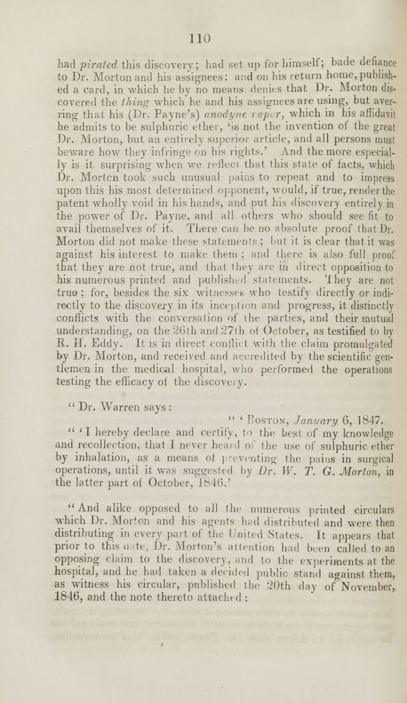 had pirated this discovery; had set up for himself; hade defiance to Dr. Morton and his assignees; and on his return home,publish- ed a card, in which he by no means denies that Dr. Morton dis- covered the thing which he and his assignees are using, but aver- ring that his (Dr. Payne's) anodyne roper, which in his affidavit he admits to be sulphuric el her, 'is not the invention of the great Dr. Morton, but an entirely superior article, and all persons must beware how they infringe on his rights.' And the more especial- ly is it surprising when we reflect that this state of facts, which Dr. Morten took such unusual pains to repeat and to impress upon this his most determined opponent, would, if true, render the patent wholly void in his hands, and put his discovery entirely in the power of Dr. Payne, and all others who should see fit to avail themselves of it. There can be no absolute proof that Dr. Morton did not make these statements ; but it is clear that it was against his interest to make them ; and there is also full proof that they are not true, and that they are in direct opposition to his numerous printed and published statements. They are not true ; for, besides the six witnesses who testify directly or indi- rectly to the discovery in its inception and progress, it distinctly conflicts with the conversation of the parties, and their mutual understanding, on the 26th and 27th of October, as testified to by R. H. Eddy. It is in direct conflict with the claim promulgated by Dr. Morton, and received and accredited by the scientific gen- tlemen in the medical hospital, who performed the operations testing the efficacy of the discovery.  Dr. Warren says :  ' Boston, January 6, 1847.  'I hereby declare and certify, to the best of my knowledge and recollection, that I never heard of the use of sulphuric ether by inhalation, as a means of preventing the pains in surgical operations, until it was suggested by Dr. W. T. G. Morton, in the latter part of October, 1846.' And alike opposed to all the numerous printed circulars which Dr. Morton and his agents had distributed and were then distributing in every part of the United States. It appears that prior to this d tte, Dr. Morton's attention had been called to an opposing claim to the discovery, and to the experiments at the hospital, and he had taken a decided public stand against them, as witness his circular, published the 20th day of November, 1846, and the note thereto attached :