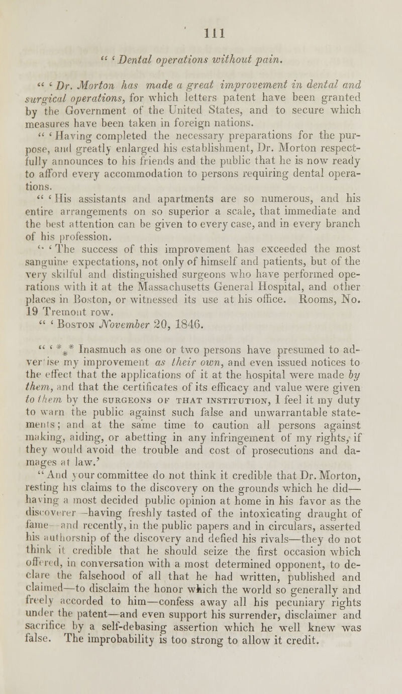  ' Dental operations without pain.  ' Dr. Morton has made a great improvement in dental and surgical operations, for which letters patent have been granted by the Government of the United States, and to secure which measures have been taken in foreign nations.  ' Having completed the necessary preparations for the pur- pose, and greatly enlarged his establishment, Dr. Morton respect- fully announces to his friends and the public that he is now ready to afford every accommodation to persons requiring dental opera- tions.  ' His assistants and apartments are so numerous, and his entire arrangements on so superior a scale, that immediate and the best attention can be given to every case, and in every branch of his profession. '• < The success of this improvement has exceeded the most sanguine expectations, not only of himself and patients, but of the very skilful and distinguished surgeons who have performed ope- rations with it at the Massachusetts General Hospital, and other places in Boston, or witnessed its use at his office. Rooms, No. J 9 Tremont row.  ' Boston November 20, 184G.  ' *#* Inasmuch as one or two persons have presumed to ad- verlise my improvement as their own, and even issued notices to the effect that the applications of it at the hospital were made by them, and that the certificates of its efficacy and value were given to them by the surgeons of that institution, 1 feel it my duty to warn the public against such false and unwarrantable state- ments; and at the same time to caution all persons against making, aiding, or abetting in any infringement of my rights/if they would avoid the trouble and cost of prosecutions and da- mages at law.' And \ our committee do not think it credible that Dr. Morton, resting his claims to the discovery on the grounds which he did— having a most decided public opinion at home in his favor as the discoverer -having freshly tasted of the intoxicating draught of fame and recently, in the public papers and in circulars, asserted his authorsnip of the discovery and defied his rivals—they do not think it credible that he should seize the first occasion which offered, in conversation with a most determined opponent, to de- clare the falsehood of all that he had written, published and claimed—to disclaim the honor which the world so generally and freelj accorded to him—confess away all his pecuniary rights under the patent—and even support his surrender, disclaimer and sacrifice by a self-debasing assertion which he well knew was false. The improbability is too strong to allow it credit.