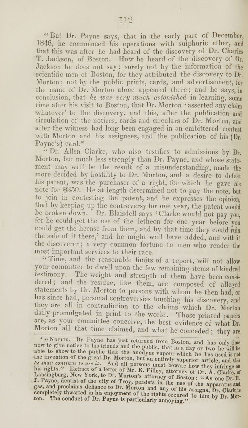 i: o  But Dr. Payne says, that in the early part of December, 1846, he commenced his operations with sulphuric ether, and that this was after he had heard of the discovery of Dr. Charles T. Jackson, of Boston. How he heard of the discovery of Dr. Jackson he does not say; surely not by the information of the scientific men of Boston, for they attributed the discovery to Dr. Morton; not by the public prints, cards, and advertisement, for the name of Dr. Morton alone appeared there ; and he says, in conclusion, that he was very much astonished in learning, some time after his visit to Boston, that Dr. Morton 'asserted any claim whatever' to the discovery, and this, after the publication and circulation of the notices, cards and circulars of Dr. Morton, and after the witness had long been engaged in an embittered contest with Morton and his assignees, and the publication of his (Dr. Payne's) card.*  Dr. Allen Clarke, who also testifies to admissions by Dr. Morton, but much less strongly than Dr. Payne, and whose state- ment may well be the result of a misunderstanding, made the more decided by hostility to Dr. Morton, and a desire to defeat his patent, was the purchaser of a right, for which he gave his note for $350. lie at length determined not to pay the note, but to join in contesting the patent, and he expresses the opinion, that by keeping up the controversy for one year, the patent would be broken down. Dr. Blaisdell says 'Clarke would not pay you, for he could get the use of the letheon for one year before you could get the license from them, and by that time they could ruin the sale of it there,' and he might well have added, and with it the discoverer; a very common fortune to men who render the most important services to their race.  Time, and the reasonable limits of a report, will not allow your committee to dwell upon the few remaining items of kindred testimony. The weight and strength of them have been consi- dered; and the residue, like them, are composed of alleged statements by Dr. Morton to persons with whom he then had, or has since had, personal controversies touching his discovery, and they are all in contradiction to the claims which Dr. Morton daily promulgated in print to the world. Those printed papers are, as your committee conceive, the best evidence or what Dr. Morton all that time claimed, and what he conceded ; they are * » NoxiCE.-Dr. Payne has just returnedlv^BostonT and has only time now to g.ve notice to his friends and the public, that in a day or two he will be able to show to the public that the anodyne vapour which ho has used inot he mvention of the great Dr. Morton, but an entirely superior articleand£* he shall continue to use it. And all persons must beware how they infringe on his righto. Extract of a letter of Mr. E. Filley, attorney of Dr A Clarke of Lansingburg, New York, to Dr. Morton's attorney of Boston : « As one Dr H J. Payne, dentist of the city of Troy, persists in the use J?the tuparatuaid gas, and proclaims defiance to Dr. Morton and any of his assSn^ K PHrk is completely thwarted n his enjoyment of the rights secured to°him' ^Dr Mo