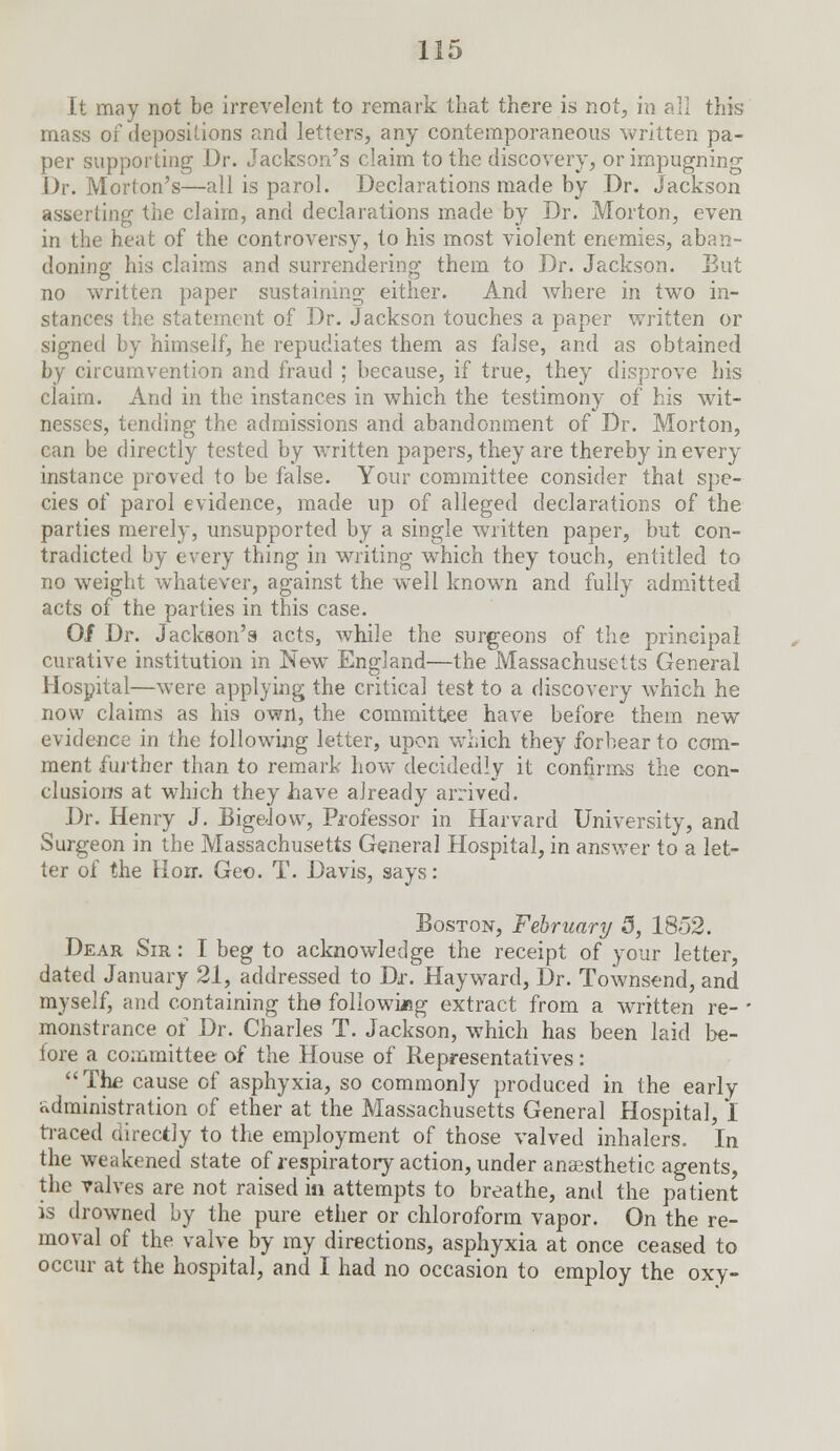 It may not be irrevelent to remark that there is not, in all this mass of depositions and letters, any contemporaneous written pa- per supporting Dr. Jackson's claim to the discovery, or impugning Dr. Morton's—all is parol. Declarations made by Dr. Jackson asserting the claim, and declarations made by Dr. Morton, even in the heat of the controversy, to his most violent enemies, aban- doning his claims and surrendering them to Dr. Jackson. But no written paper sustaining either. And where in two in- stances the statement of Dr. Jackson touches a paper written or signed by himself, he repudiates them as false, and as obtained by circumvention and fraud ; because, if true, they disprove his claim. And in the instances in which the testimony of his wit- nesses, tending the admissions and abandonment of Dr. Morton, can be directly tested by written papers, they are thereby in every instance proved to be false. Your committee consider that spe- cies of parol evidence, made up of alleged declarations of the parties merely, unsupported by a single written paper, but con- tradicted by every thing in writing which they touch, entitled to no weight whatever, against the well known and fully admitted acts of the parties in this case. 0/ Dr. Jackson's acts, while the surgeons of the principal curative institution in New England—the Massachusetts General Hospital—were applying the critical test to a discovery which he now claims as his own, the committee have before them new evidence in the following letter, upon which they forbear to com- ment further than to remark how decidedly it confirms the con- clusions at which they have already arrived. Dr. Henry J. BigeJovv, Professor in Harvard University, and Surgeon in the Massachusetts General Hospital, in answer to a let- ter of the Hon. Geo. T. Davis, says: Boston, February 5, 1852. Dear Sir : I beg to acknowledge the receipt of your letter, dated January 21, addressed to Dr. Hayward, Dr. Townsend, and myself, and containing the following extract from a written re- - monstrance of Dr. Charles T. Jackson, which has been laid be- fore a committee of the House of Representatives : The cause of asphyxia, so commonly produced in the early administration of ether at the Massachusetts General Hospital, I traced directly to the employment of those valved inhalers. In the weakened state of respiratory action, under anaesthetic agents, the valves are not raised in attempts to breathe, and the patient is drowned by the pure ether or chloroform vapor. On the re- moval of the valve by my directions, asphyxia at once ceased to occur at the hospital, and I had no occasion to employ the oxy-