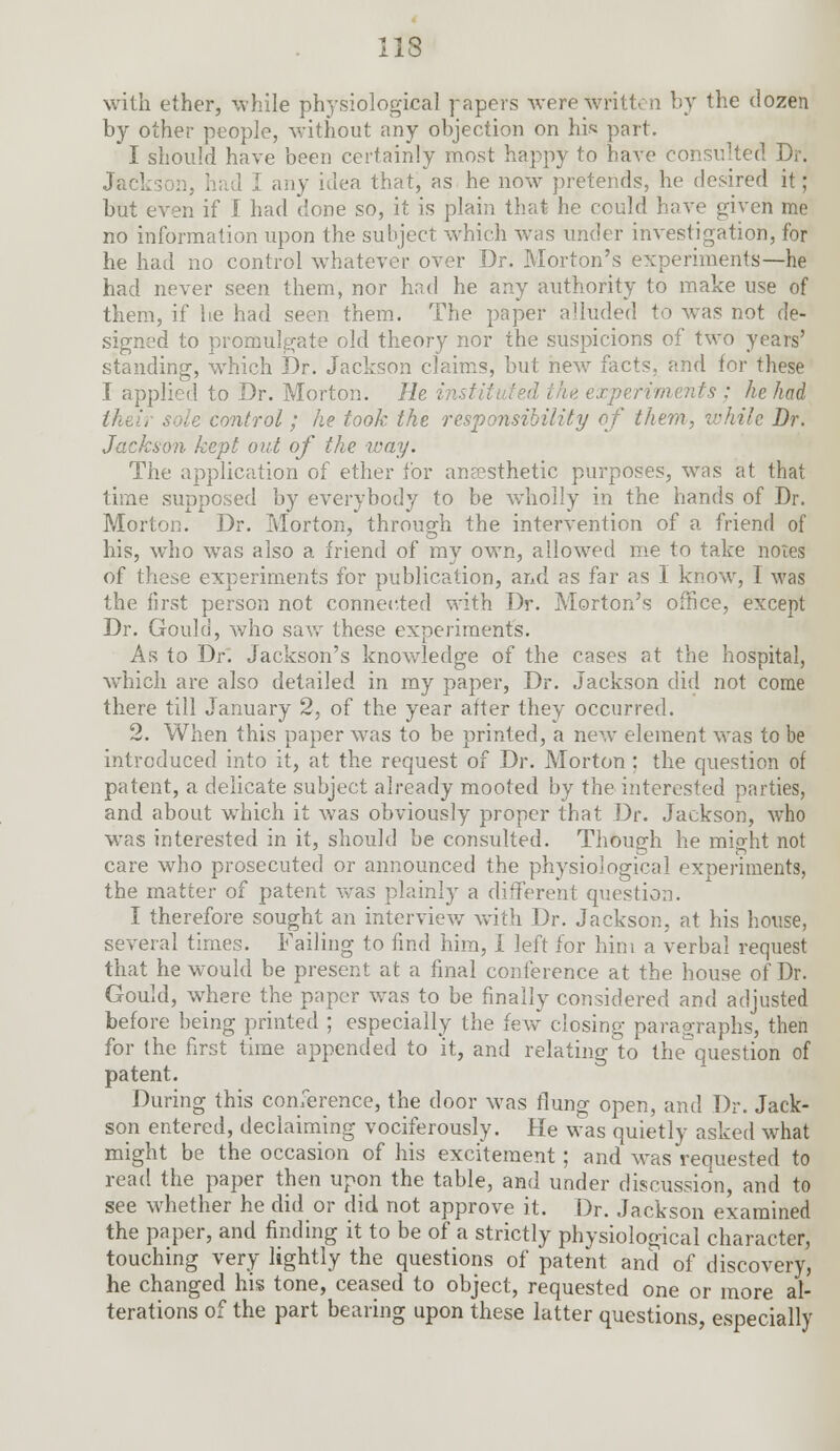 with ether, while physiological papers were written by the dozen by other people, without any objection on his part. I should have been certainly most happy to have consulted Dr. Jack-. any idea that, as he now pretends, he desired it; but even if I had done so, it is plain that he could have given me no information upon the subject which was under investigation, for he had no control whatever over Dr. Morton's experiments—he had never seen them, nor had he any authority to make use of them, if he had seen them. The paper alluded to was not de- signed to promulgate old theory nor the suspicions of two years' standing, which Dr. Jacknon claims, but new facts, and for these I applied to Dr. Morton. He in is : he had sole control; he took the responsibility of them, v:Jii!c Dr. Jackson kept out of the way. The application of ether for anaesthetic purposes, was at that time supposed by everybody to be wholly in the hands of Dr. Morton. Dr. Morton, through the intervention of a friend of his, who wras also a friend of my own, allowed me to take notes of these experiments for publication, and as far as I know, I was the first person not connected with Dr. Morton's office, except Dr. Gould, who saw these experiments. As to Dri Jackson's knowledge of the cases at the hospital, which are also detailed in my paper, Dr. Jackson did not come there till January 2, of the year after they occurred. 2. When this paper was to be printed, a new element was to be introduced into it, at the request of Dr. Morton ; the question of patent, a delicate subject already mooted by the interested parties, and about which it was obviously proper that Dr. Jackson, who was interested in it, should be consulted. Though he might not care who prosecuted or announced the physiological experiments, the matter of patent was plainly a different question. I therefore sought an interview with Dr. Jackson, at his house, several times. Failing to find him, I left for him a verbal request that he would be present at a final conference at the house of Dr. Gould, where the paper was to be finally considered and adjusted before being printed ; especially the few closing paragraphs, then for the first time appended to it, and relating to thequestion of patent. During this conference, the door was flung open, and Dr. Jack- son entered, declaiming vociferously. He was quietly asked what might be the occasion of his excitement; and was requested to read the paper then upon the table, and under discussion, and to see whether he did or did not approve it. Dr. Jackson examined the paper, and finding it to be of a strictly physiological character, touching very lightly the questions of patent and of discovery, he changed his tone, ceased to object, requested one or more al- terations of the part bearing upon these latter questions, especially