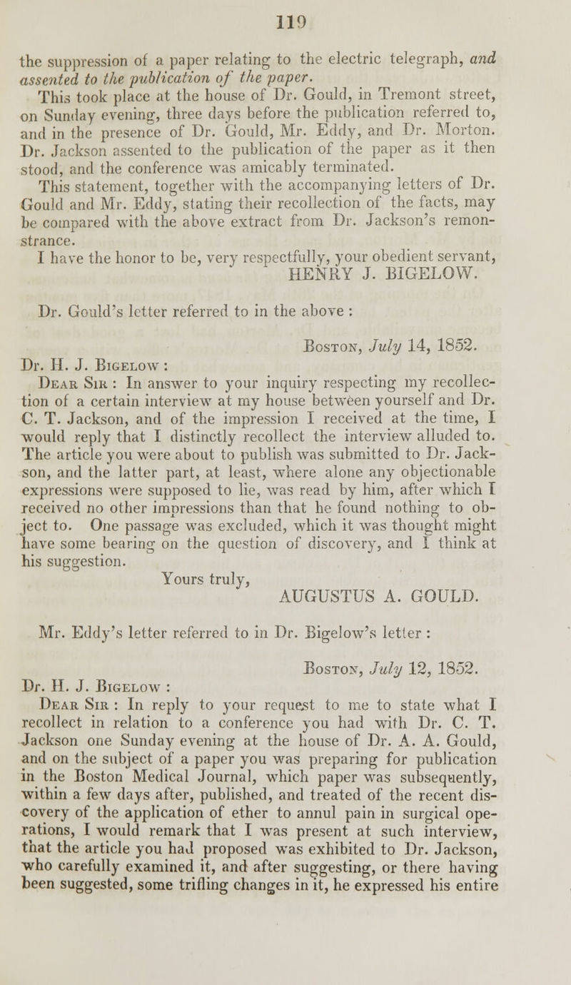 the suppression of a paper relating to the electric telegraph, and assented to the publication of the paper. This took place at the house of Dr. Gould, in Tremont street, on Sunday evening, three days before the publication referred to, and in the presence of Dr. Gould, Mr. Eddy, and Dr. Morton. Dr. Jackson assented to the publication of the paper as it then stood, and the conference was amicably terminated. This statement, together with the accompanying letters of Dr. Gould and Mr. Eddy, stating their recollection of the facts, may be compared with the above extract from Dr. Jackson's remon- strance. I have the honor to be, very respectfully, your obedient servant, HENRY J. BIGELOW. Dr. Gould's letter referred to in the above : Boston, July 14, 1852. Dr. H. J. Bigelow : Dear Sir : In answer to your inquiry respecting my recollec- tion of a certain interview at my house between yourself and Dr. C. T. Jackson, and of the impression I received at the time, I would reply that I distinctly recollect the interview alluded to. The article you were about to publish was submitted to Dr. Jack- son, and the latter part, at least, where alone any objectionable expressions were supposed to lie, was read by him, after which I received no other imnressions than that he found nothing to ob- ject to. One passage was excluded, which it was thought might have some bearing on the question of discovery, and I think at his suggestion. Yours truly, AUGUSTUS A. GOULD. Mr. Eddy's letter referred to in Dr. Bigelow's letter : Boston, July 12, 1852. Dr. H. J. Bigelow : Dear Sir : In reply to your request to me to state what I recollect in relation to a conference you had with Dr. C. T. Jackson one Sunday evening at the house of Dr. A. A. Gould, and on the subject of a paper you was preparing for publication in the Boston Medical Journal, which paper was subsequently, within a few days after, published, and treated of the recent dis- covery of the application of ether to annul pain in surgical ope- rations, I would remark that I was present at such interview, that the article you had proposed was exhibited to Dr. Jackson, who carefully examined it, and after suggesting, or there having been suggested, some trifling changes in it, he expressed his entire