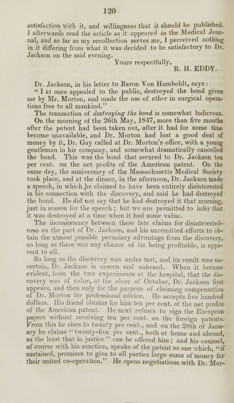 satisfaction with it, and willingness that it should be published. I afterwards read the article as it appeared in the Medical Jour- nal, and so far as my recollection serves me, I perceived nothing in it differing from what it was decided to be satisfactory to Dr. Jackson on the said evening. Yours respectfully, R. H. EDDY. Dr. Jackson, in his letter to Baron Von Humboldt, says : I at once appealed to the public, destroyed the bond given me by Mr. Morton, and made the use of ether in surgical opera- tions free to all mankind. The transaction of destroying the bond is somewhat ludicrous. On the morning of the 26th May, 1847, more than five months after the patent had been taken out, after it had for some time become unavailable, and Dr. Morton had lost a good deal of money by it, Dr. Gay called at Dr. Morton's office, with a young gentleman in his company, and somewhat dramatically cancelled the bond. This was the bond that secured to Dr. Jackson ten per cent, on the net profits of the American patent. On the same day, the anniversary of the Massachusetts Medical Society took place, and at the dinner, in the afternoon, Dr. Jackson made a speech, in which Jie claimed to have been entirely disinterested in his connection with the discovery, and said he had destroyed the bond. He did not say that he had destroyed it that morning, just in season for the speech ; but we are permitted to infer that it was destroyed at a time when it had some value. The inconsistency between these late claims for disinterested- ness on the part of Dr. Jackson, and his unremitted efforts to ob- tain the utmost possible pecuniary advantage from the discovery, so long as there was any chance of its being profitable, is appa- rent to all. So long as the discovery was under test, and its result was un- certain, Dr. Jackson is unseen and unheard. When it became evident, from the two experiments at the hospital, that the dis- covery was of value, at the close of October, Dr. Jackson first appears, and then only for the purpose of claiming compensation of Dr. Morton for professional advice. He accepts five hundred dollars. His friend obtains for him ten per cent, of the net profits of the American patent. He next refuses to sign the European papers without receiving ten per cent, on the foreign patents. From this he rises to twenty per cent., and on the 28th of Janu- ary he claims twenty-five per cent., both at home and abroad, as the least that in justice can be offered him ; and his counsel, of course with his sanction, speaks of the patent as one which, if sustained, promises to give to all parties large sums of money for their united co-operation. He opens negotiations with Dr. Mor-