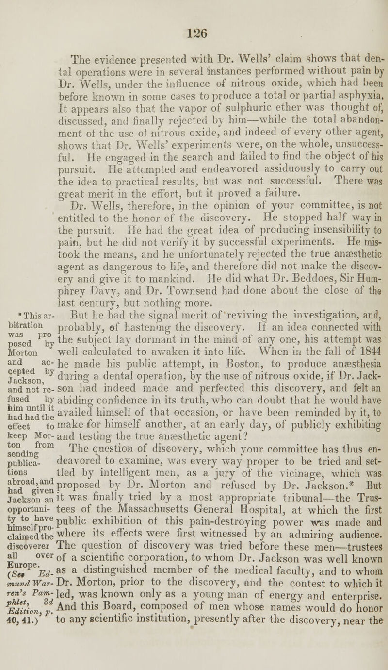 The evidence presented with Dr. Wells' claim shows that den- tal operations were in several instances performed without pain by Dr. Wells, under the influence of nitrous oxide, which had been before known in some cases to produce a total or partial asphyxia. It appears also that the vapor of sulphuric ether was thought of, discussed, and finally rejected by him—while the total abandon- ment of the use of nitrous oxide, and indeed of every other agent, shows that Dr. Wells' experiments were, on the whole, unsuccess- ful. He engaged in the search and failed to find the object of his pursuit. He attempted and endeavored assiduously to carry out the idea to practical results, but was not successful. There was great merit in the effort, but it proved a failure. Dr. Wells, therefore, in the opinion of your committee, is not entitled to the honor of the discovery. He stopped half way in the pursuit. He had the great idea of producing insensibility to pain, but he did not verify it by successful experiments. He mis- took the meani, and he unfortunately rejected the true anaesthetic agent as dangerous to life, and therefore did not make the discov- ery and give it to mankind. He did what Dr. Beddoes, Sir Hum- phrey Davy, and Dr. Townsend had done about the close of the last century, but nothing more. •Thisar- But he had the signal merit of reviving the investigation, and, bitration probably, of hastening the discovery. If an idea connected with posed ^by *ne subject lay dormant in the mind of any one, his attempt was Morton well calculated to awaken it into life. When in the fall of 1844 and ac- he made his public attempt, in Boston, to produce anaesthesia Jackson 7 during a dental operation, by the use of nitrous oxide, if Dr. Jack- andnotre-son had indeed made and perfected this discovery, and felt an fused by abiding confidence in its truth, who can doubt that he would have ha™hadtheava^e^ himself °f tnat occasion, or have been reminded by it, to effect to make for himself another, at an early day, of publicly exhibiting keep Mor-and testing the true anaesthetic agent? sending0111 ^ne °!uestion °f discovery, which your committee has thus en- publica- deavored to examine, was every way proper to be tried and set- tions tied by intelligent men, as a jury of the vicinage, which was had°adWen ProPosetl by Dr- M°rton and refused by Dr. Jackson.* But Jackson an it was finally tried by a most appropriate tribunal—the Trus- opportuni- tees of the Massachusetts General Hospital, at which the first Mmself to6 Pubnc exhibition of this pain-destroying power was made and ciSmedtiie where its effects were first witnessed by an admiring audience, discoverer The question of discovery was tried before these men—trustees all over0f a scientific corporation, to whom Dr. Jackson was well known (S«°PeEd-as a distinguished member of the medical faculty, and to whom mund War- Dr. Morton, prior to the discovery, and the contest to which it ren's Paw-led, was known only as a young man of energy and enterprise. PEdition,3pAnd this Board> composed of men whose names would do honor 40,41.)' ' to any scientific institution, presently after the discovery, near the
