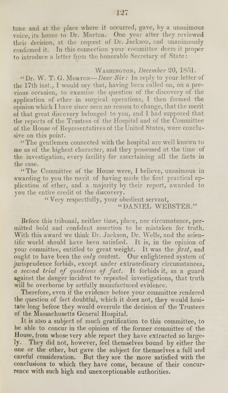 tune and at the place where it occurred, gave, by a unanimous voice, its honor to Dr. Morton. One year after they reviewed their decision, at the request of Dr. Jackson, and unanimously confirmed it. In this connection your committee deem it proper to introduce a letter from the honorable Secretary of State: Washington, December 20, 1851. Dr. W. T. G. Morton—Dear Sir: In reply to your letter of the 17th inst., I would say that, having been called on, on a pre- vious occasion, to examine the question of the discovery of the application of ether in surgical operations, I then formed the opinion which I have since seen no reason to change, that the merit of that great discovery belonged to you, and I had supposed that the reports of the Trustees of the Hospital and of the Committee of the House of Representatives of the United States, were conclu- sive on this point. The gentlemen connected with the hospital are well known to me as of the highest character, and they possessed at the time of the investigation, every facility for ascertaining all the facts in the case. The Committee of the House were, I believe, unanimous in awarding to you the merit of having made the first practical ap- plication of ether, and a majority by their report, awarded to you the entire credit of the discovery. Very respectfully, your obedient servant, DANIEL WEBSTER. Before this tribunal, neither time, place, nor circumstance, per- mitted bold and confident assertion to be mistaken for truth. With this award we think Dr. Jackson, Dr. Wells, and the scien- tific world should have been satisfied. It is, in the opinion of your committee, entitled to great weight. It was the first, and ought to have been the only contest. Our enlightened system of jurisprudence forbids, except under extraordinary circumstances, a second trial of questions of fact. It forbids it, as a guard against the danger incident to repeated investigations, that truth will be overborne by artfully manufactured evidence. Therefore, even if the evidence before your committee rendered the question of fact doubtful, which it does not, they would hesi- tate long before they would overrule the decision of the Trustees of the Massachusetts General Hospital. It is also a subject of much gratification to this committee, to be able to concur in the opinion of the former committee of the House, from whose very able report they have extracted so large- ly. They did not, however, feel themselves bound by either the one or the other, but gave the subject for themselves a full and careful consideration. But they are the more satisfied with the conclusions to which they have come, because of their concur- rence with such high and unexceptionable authorities.