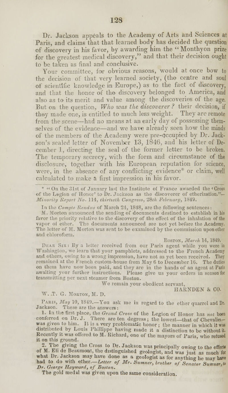 Dr. Jackson appeals to the Academy of Arts and Sciences at Paris, and claims that that learned body has decided the question of discovery in his favor, by awarding him the  Monthyon prize for the greatest medical discovery, and that their decision ought to be taken as final and conclusive. Your committee, for obvious reasons, would at once bow to the decision of that very learned society, (the centre and soul of scientific knowledge in Europe,) as to the fact of discovery, and that the honor of the discovery belonged to America, and also as to its merit and value among the discoveries of the age. But on the question, Who was the discoverer ? their decision, if they made one, is entitled to much less weight. They are remote from the scene—had no means at an early day of possessing them- selves of the evidence—and we have already seen how the minds of the members of the Academy were pre-Qccupied by Dr. Jack- son's sealed letter of November 13, 1846, and his letter of De- cember 1, directing the seal of the former letter to be broken. The temporary secrecy, with the form and circumstance of the disclosure, together with his European reputation for science, were, in the absence of any conflicting evidence* or claim, well calculated to make a first impression in his favor. *  On the 81st of January last the Institute of France awarded the 'Cross of the Legion of Honor' to Dr. Jackson as the discoverer of etherization.— Minority Report No. 114, thirtieth Co?igress, 28th February, 1849. In the Compic Rcndus of March 24, 1848, are the following sentences: M. Morton announced the sending of documents destined to establish in his favor the priority relative to the discovery of the effect of the inhalation of the vapor of ether. The documents announced are not yet before the Academy. The letter of M. Morton Mras sent to be examined by the commission upon ether and chloroform. Boston, March 14,1849. Dear Sir : By a leiter received from our Paris agent while you were in Washington, we learn that your pamphlets, addressed to the French Academy and others, owing to a wrong impression, have not as yet been received. They remained at the French custom-house from May 6 to December 16. The duties on them have now been paid, and they are in the hands of an agent at Paris awaiting your further instructions. Please give us your orders in season for transmitting per next steamer from Boston. We remain vour obedient servant, HARNDEN & CO. W. -T. G. Morton, M. D. Paris, May 10, 1849.—You ask me in regard to the ether quarrel and Dr. Jackson. These are the answers : 1. In the first place, the Grand Cross of the Legion of Honor has 7iot been conferred on Dr. J. There are ten degress ; the lowest—that of Chevaliei- was given to him. It ia a \rery problematic honor ; the manner in which it was distributed by Louis Phillippe having made it a distinction to be without it. Recently it was offered to M. Richard, one of the mayors of Paris, who refused it on this ground. 2. The giving the Cross to Dr. Jackson was principally owing to the effort* of M. Eh de Beaumont, the distinguished geologist, and was just as much for what Dr. Jackson may have done as a geologist as for anything he may have had to do with ether.-^«er of Mr. Sumner, brother of Senator Sum,ur,to Dr. George Hayward, of Boston. The gold medal was given upon the same consideration.