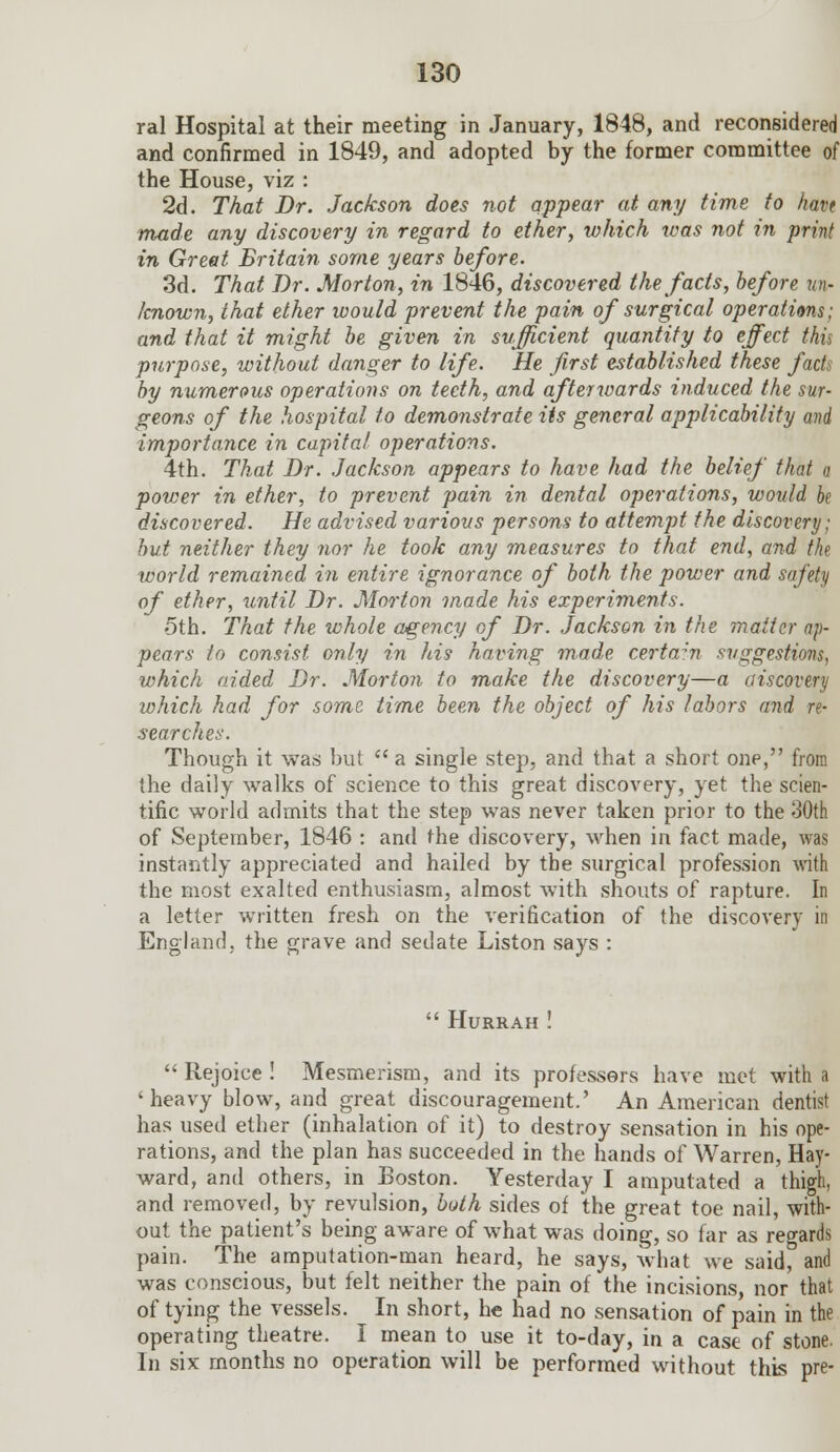 ral Hospital at their meeting in January, 1848, and reconsidered and confirmed in 1849, and adopted by the former committee of the House, viz : 2d. That Dr. Jackson does not appear at any time to haw made any discovery in regard to ether, which was not in print in Greet Britain some years before. 3d. That Dr. Morton, in 1846, discovered the facts, before un- known, that ether would prevent the pain of surgical operations; and that it might be given in sufficient quantity to effect this purpose, without danger to life. He first established these facts by numerous operations on teeth, and afterwards induced the sur- geons of the hospital to demonstrate its general applicability and importance in capital operations. 4th. That Dr. Jackson appears to have had the belief that a power in ether, to prevent pain in dental operations, would be discovered. He advised various persons to attempt the discovery; but neither they nor he took any measures to thai end, and the world remained, in entire ignorance of both the power and safety of ether, until Dr. Morton made his experiments. oth. That the whole agency of Dr. Jackson in the 77iaiter ap- pears to consist only in his having made certain suggestions, which aided Dr. Morton to make the discovery—a aiscovery which had for some time been the object of his labors and re- searches. Though it was but  a single step, and that a short one, from the daily walks of science to this great discovery, yet the scien- tific world admits that the step was never taken prior to the 30th of September, 1846 : and the discovery, when in fact made, was instantly appreciated and hailed by the surgical profession with the most exalted enthusiasm, almost with shouts of rapture. In a letter written fresh on the verification of the discovery in England, the grave and sedate Liston says :  Hurrah !  Rejoice ! Mesmerism, and its professors have met with a 'heavy blow, and great discouragement.' An American dentist has used ether (inhalation of it) to destroy sensation in his ope- rations, and the plan has succeeded in the hands of Warren, Hay- ward, and others, in Boston. Yesterday I amputated a thigh, and removed, by revulsion, both sides of the great toe nail, with- out the patient's being aware of what was doing, so far as regards pain. The amputation-man heard, he says, what we said, and was conscious, but felt neither the pain of the incisions, nor that of tying the vessels. In short, he had no sensation of pain in the operating theatre. I mean to use it to-day, in a case of stone. In six months no operation will be performed without this pre-