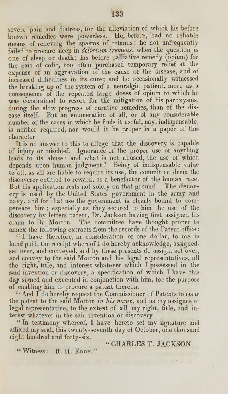 severe pain and distress, for the alleviation of which his before known remedies were powerless. He, before, had no reliable rtieans of relieving the spasms of tetanus; he not unfrequently failed to procure sleep in delirium tremens, when the question is one of sleep or death; his before palliative remedy (opium) for the pain of colic, too often purchased temporary relief at the expense of an aggravation of the cause of the disease, and of increased difficulties in its cure; and he occasionally witnessed the breaking up of the system of a neuralgic patient, more as a consequence of the repeated large doses of opium to which he was constiained to resort for the mitigation of his paroxysms, during the slow progress of curative remedies, than of the dis- ease itself. But an enumeration of all, or of any considerable number of the cases in which he finds it useful, nay, indispensable, is neither required, nor would it be proper in a paper of this character. It is no answer to this to allege that the discovery is capable of injury or mischief. Ignorance of the proper use of anything leads to its abuse ; and what is not abused, the use of which depends upon human judgment ? Being of indispensable value to all, as all are liable to require its use, the committee deem the discoverer entitled to reward, as a benefactor of the human race. But his application rests not solely on that ground. The discov- ery is used by the United States government in the army and navy, and for that use the government is clearly bound to com- pensate him; especially as they secured to him the use of the discovery by letters patent, Dr. Jackson having first assigned his claim to Dr. Morton. The committee have thought proper to annex the following extracts from the records of the Patent office :  I have therefore, in consideration of one dollar, to me in hand paid, the receipt whereof I do hereby acknowledge, assigned, set over, and conveyed, and by these presents do assign, set over, and convey to the said Morton and his legal representatives, all the right, title, and interest whatever which I possessed in the said invention or discovery, a specification of which I have this daj- signed and executed in conjunction with him, for the purpose of enabling him to procure a patent thereon.  And I do hereby request the Commissioner of Patents to issue the patent to the said Morton in his name, and as my assignee or legal representative, to the extent of all my right, title, and in- terest whatever in the said invention or discovery.  In testimony whereof, 1 have hereto set my signature and affixed my seal, this twenty-seventh day of October, one thousand eight hundred and forty-six.  CHARLES T. JACKSON. Witness: R.H.Eddy.