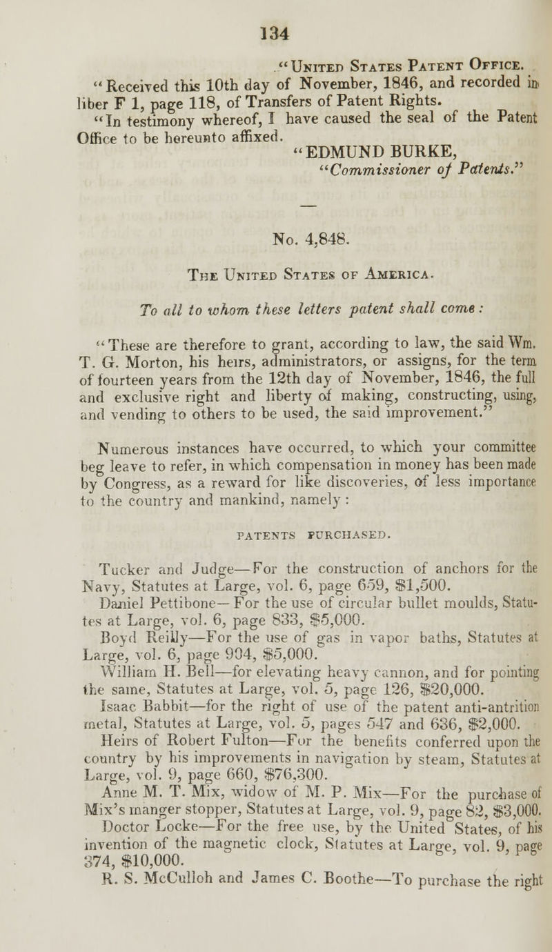 United States Patent Office. Received this 10th day of November, 1846, and recorded i& liber F 1, page 118, of Transfers of Patent Rights. In testimony whereof, I have caused the seal of the Patent Office to be hereunto affixed. EDMUND BURKE, Commissioner of Patents. No. 4.848. The United States of America. To all to whom these letters patent shall come : These are therefore to grant, according to law, the said Wm. T. G. Morton, his heirs, administrators, or assigns, for the term of fourteen years from the 12th day of November, 1846, the full and exclusive right and liberty of making, constructing, using, and vending to others to be used, the said improvement. Numerous instances have occurred, to which your committee beg leave to refer, in which compensation in money has been made by Congress, as a rewTard for like discoveries, of less importance to the country and mankind, namely : patents purchased. Tucker and Judge—For the construction of anchors for the Navy, Statutes at Large, vol. 6, page 659, $1,500. Daniel Pettibone— For the use of circular bullet moulds, Statu- tes at Large, vol. 6, page 833, $5,000. Boyd Reilly—For the use of gas in vapor baths, Statutes at Large, vol. 6, page 904, $5,000. William H. Bell—for elevating heavy cannon, and for pointing the same, Statutes at Large, vol. 5, page 126, $20,000. Isaac Babbit—for the right of use of the patent anti-antrition metal, Statutes at Large, vol. 5, pages 547 and 636, $2,000. Heirs of Robert Fulton—For the benefits conferred upon the country by his improvements in navigation by steam, Statutes at Large, vol. 9, page 660, $76,300. Anne M. T. Mix, widow of M. P. Mix—For the purchase of Mix's manger stopper, Statutes at Large, vol. 9, page 82, $3,000. Doctor Locke—For the free use, by the United States, of his invention of the magnetic clock, Statutes at Large, vol. 9, page 374, $10,000. R. S. McCulloh and James C. Boothe—To purchase the right
