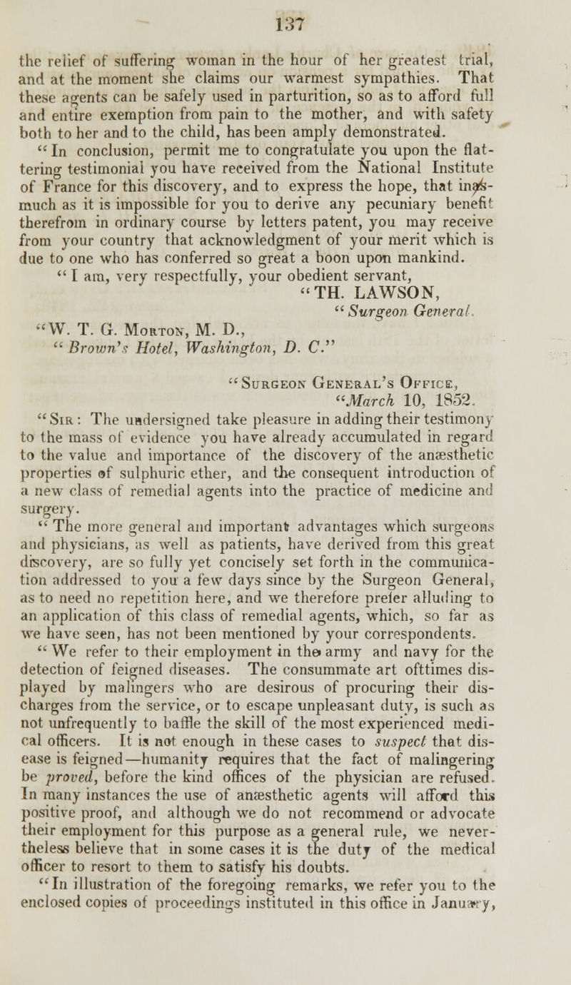 the relief of suffering woman in the hour of her greatest trial, and at the moment she claims our warmest sympathies. That these agents can be safely used in parturition, so as to afford full and entire exemption from pain to the mother, and with safety both to her and to the child, has been amply demonstrated. In conclusion, permit me to congratulate you upon the flat- tering testimonial you have received from the National Institute of France for this discovery, and to express the hope, that inas- much as it is impossible for you to derive any pecuniary benefit therefrom in ordinary course by letters patent, you may receive from your country that acknowledgment of your merit which is due to one who has conferred so great a boon upon mankind. I am, very respectfully, your obedient servant, TH. LAWSON, Surgeon General. «W. T. G. Morton, M. D., Brown's Hotel, Washington, D. C. Surgeon General's Office, March 10, 1852. Sir: The undersigned take pleasure in adding their testimony to the mass of evidence you have already accumulated in regard to the value and importance of the discovery of the anaesthetic properties of sulphuric ether, and the consequent introduction of a new class of remedial agents into the practice of medicine and surgery. The more general and important advantages which surgeons and physicians, as well as patients, have derived from this great discovery, are so fully yet concisely set forth in the communica- tion addressed to you a few days since by the Surgeon General, as to need no repetition here, and we therefore prefer alluding to an application of this class of remedial agents, which, so far as we have seen, has not been mentioned by your correspondents. We refer to their employment in the* army and navy for the detection of feigned diseases. The consummate art ofttimes dis- played by malingers who are desirous of procuring their dis- charges from the service, or to escape unpleasant duty, is such as not unfrequently to baffle the skill of the most experienced medi- cal officers. It is not enough in these cases to suspect that dis- ease is feigned—humanity requires that the fact of malingering be proved, before the kind offices of the physician are refused. In many instances the use of anaesthetic agents will afford this positive proof, and although we do not recommend or advocate their employment for this purpose as a general rule, we never- theless believe that in some cases it is the duty of the medical officer to resort to them to satisfy his doubts. In illustration of the foregoing remarks, we refer you to the enclosed copies of proceedings instituted in this office in January,