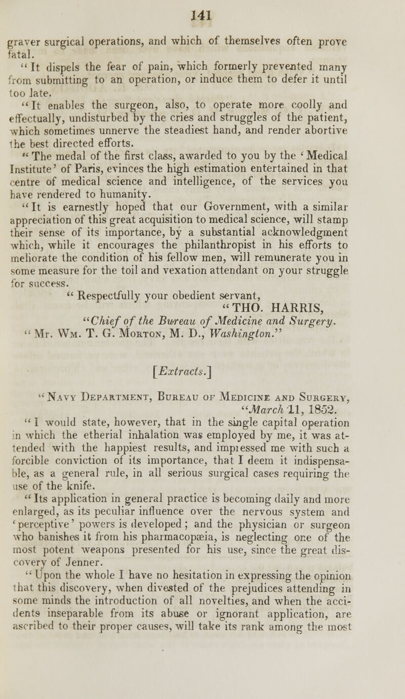 graver surgical operations, and which of themselves often prove fatal.  It dispels the fear of pain, which formerly prevented many from submitting to an operation, or induce them to defer it until too late. It enables the surgeon, also, to operate more coolly and effectually, undisturbed by the cries and struggles of the patient, which sometimes unnerve the steadiest hand, and render abortive Ihe best directed efforts.  The medal of the first class, awarded to you by the ' Medical Institute' of Paris, evinces the high estimation entertained in that centre of medical science and intelligence, of the services you have rendered to humanity.  It is earnestly hoped that our Government, with a similar appreciation of this great acquisition to medical science, will stamp their sense of its importance, by a substantial acknowledgment which, while it encourages the philanthropist in his efforts to meliorate the condition of his fellow men, will remunerate you in some measure for the toil and vexation attendant on your struggle for success.  Respectfully your obedient servant, THO. HARRIS, Chief of the Bureau of Medicine and Surgery.  Mr. Wm. T. G. Morton, M. D., Washington:' [Extracts.] Navy Department, Bureau of Medicine and Surgery, March 11, 1852.  I would state, however, that in the single capital operation in which the etherial inhalation was employed by me, it was at- tended with the happiest results, and impiessed me with such a forcible conviction of its importance, that I deem it indispensa- ble, as a general rule, in all serious surgical cases requiring the use of the knife.  Its application in general practice is becoming daily and more enlarged, as its peculiar influence over the nervous system and ' perceptive' powers is developed ; and the physician or surgeon who banishes it from his pharmacopseia, is neglecting one of the most potent weapons presented for his use, since the great dis- covery of Jenner.  Upon the whole I have no hesitation in expressing the opinion that this discovery, when divested of the prejudices attending in some minds the introduction of all novelties, and when the acci- dents- inseparable from its abuse or ignorant application, are ascribed to their proper causes, will take its rank among the most