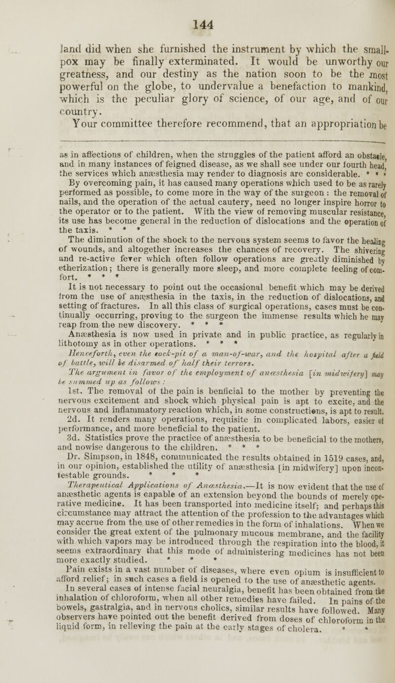 Jand did when she furnished the instrument by which the small- pox may be finally exterminated. It would be unworthy our greatness, and our destiny as the nation soon to be the most powerful on the globe, to undervalue a benefaction to mankind which is the peculiar glory of science, of our age, and of our country. Your committee therefore recommend, that an appropriation be as in affections of children, when the struggles of the patient afford an obstatle and in many instances of feigned disease, as we shall see under our fourth head the services which anaesthesia may render to diagnosis are considerable. * * « By overcoming pain, it has caused many operations which used to be as rarely performed as possible, to come more in the way of the surgeon : the removal of nails, and the operation of the actual cautery, need no longer inspire horror to the operator or to the patient. With the view of removing muscular resistance its use has become general in the reduction of dislocations and the operation of the taxis. * * * The diminution of the shock to the nervous system seems to favor the healing of wounds, and altogether increases the chances of recovery. The shivering and re-active fever which often follow operations are greatly diminished by etherization; there is generally more sleep, and more complete feeling of com- fort. * * * It is not necessary to point out the occasional benefit which may be derived Irom the use of anaesthesia in the taxis, in the reduction of dislocations, and setting of fractures. In all this class of surgical operations, cases must be con- tinually occurring, proving to the surgeon the immense results which he may reap from the new discovery. * * * Anaesthesia is now used in private and in public practice, as regularly in lithotomy as in other operations. * * * Henceforth, even the tod-pit of a man-of-war, and the hospital after a Jitld of battle, will be disarmed of half their terrors. The argument in favor of the employment of ancesthesia [in midwifery] may be summed up as follow- : 1st. The removal of the pain is benlicial to the mother by preventing the nervous excitement and shock which physical pain is apt to excite, and the nervous and inflammatory reaction which, in some constructions, is apt to result. 2d. It renders many operations, requisite in complicated labors, easier of performance, and more beneficial to the patient. 3d. Statistics prove the practice of anaesthesia to be beneficial to the mothers, and nowise dangerous to the children. * * * Dr. Simpson, in 1848, communicated the results obtained in 1519 cases, and, in our opinion, established the utility of anaesthesia [in midwifery] upon incon- testable grounds. * * * Therapeutical Applications of Anesthesia.—It is now evident that the use of anaesthetic agents is capable of an extension beyond the bounds of merely ope- rative medicine. It has been transported into medicine itself; and perhaps this circumstance may attract the attention of the profession to the advantages which may accrue from the use of other remedies in the form of inhalations. When we consider the great extent of the pulmonary mucous membrane, and the facility with which vapors may be introduced through the respiration into the blood, it seems extraordinary that this mode of administering medicines has not been more exactly studied. * * * Pain exists in a vast number of diseases, where even opium is insufficient to afford relief; in such cases a field is opened to the use of anaesthetic agents. In several cases of intense facial neuralgia, benefit has been obtained from the inhalation of chloroform, when all other remedies have failed. In pains of the oowels, gastralgia, and in nervous cholics, similar results have followed Many observers have pointed out the benefit derived from doses of chloroform in the liquid form, in relieving the pain at the early stages of cholera *